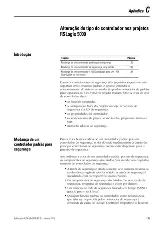 Apêndice   C

                                             Alteração do tipo do controlador nos projetos
                                             RSLogix 5000


Introdução
                                             Tópico                                                   Página
                                             Mudança de um controlador padrão para segurança           135
                                             Mudança de um controlador de segurança para padrão        136
                                             Mudança de um controlador 1756 GuardLogix para um 1768    137
                                             GuardLogix ou vice-versa

                                             Como os controladores de segurança têm requisitos especiais e não
                                             suportam certos recursos padrão, é preciso entender o
                                             comportamento do sistema ao mudar o tipo do controlador de padrão
                                             para segurança ou vice-versa no projeto RSLogix 5000. A troca de tipo
                                             de controlador afeta:
                                                • as funções suportadas.
                                                • a configuração física do projeto, ou seja, o parceiro de
                                                  segurança e a E/S de segurança.
                                                • as propriedades do controlador.
                                                • os componentes de projeto como tarefas, programas, rotinas e
                                                  tags.
                                                • instrução add-on de segurança.



Mudança de um                                Para a troca bem-sucedida de um controlador padrão por um
                                             controlador de segurança, o slot do rack imediatamente à direita do
controlador padrão para                      principal controlador de segurança precisa estar disponível para o
segurança                                    parceiro de segurança.

                                             Ao confirmar a troca de um controlador padrão por um de segurança,
                                             os componentes de segurança são criados para atender aos requisitos
                                             mínimos do controlador de segurança.
                                                • A tarefa de segurança é criada somente se o número máximo de
                                                  tarefas descarregáveis não for obtido. A tarefa de segurança é
                                                  inicializada com os respectivos valores padrão.
                                                • Os componentes de segurança são criados (ou seja, tarefa de
                                                  segurança, programa de segurança e assim por diante).
                                                • Um número da rede de segurança baseado em tempo (SNN) é
                                                  gerado para o rack local.
                                                • Qualquer função padrão do controlador, como redundância,
                                                  que não seja suportada pelo controlador de segurança é
                                                  removida da caixa de diálogo Controller Properties (se houver).




Publicação 1756-UM020E-PT-P – Janeiro 2010                                                                       135
 
