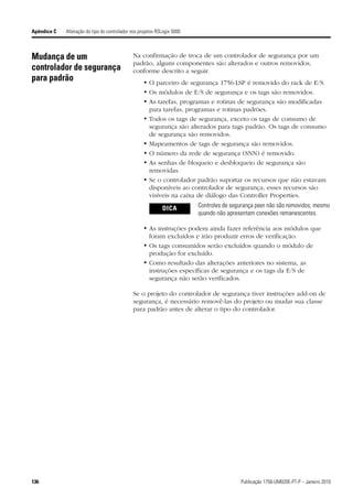 Apêndice C   Alteração do tipo do controlador nos projetos RSLogix 5000



Mudança de um                                  Na confirmação de troca de um controlador de segurança por um
                                               padrão, alguns componentes são alterados e outros removidos,
controlador de segurança                       conforme descrito a seguir.
para padrão                                         • O parceiro de segurança 1756-LSP é removido do rack de E/S.
                                                    • Os módulos de E/S de segurança e os tags são removidos.
                                                    • As tarefas, programas e rotinas de segurança são modificadas
                                                      para tarefas, programas e rotinas padrões.
                                                    • Todos os tags de segurança, exceto os tags de consumo de
                                                      segurança são alterados para tags padrão. Os tags de consumo
                                                      de segurança são removidos.
                                                    • Mapeamentos de tags de segurança são removidos.
                                                    • O número da rede de segurança (SNN) é removido.
                                                    • As senhas de bloqueio e desbloqueio de segurança são
                                                      removidas.
                                                    • Se o controlador padrão suportar os recursos que não estavam
                                                      disponíveis ao controlador de segurança, esses recursos são
                                                      visíveis na caixa de diálogo das Controller Properties.

                                                             DICA         Controles de segurança peer não são removidos, mesmo
                                                                          quando não apresentam conexões remanescentes.

                                                    • As instruções podem ainda fazer referência aos módulos que
                                                      foram excluídos e irão produzir erros de verificação.
                                                    • Os tags consumidos serão excluídos quando o módulo de
                                                      produção for excluído.
                                                    • Como resultado das alterações anteriores no sistema, as
                                                      instruções específicas de segurança e os tags da E/S de
                                                      segurança não serão verificados.

                                               Se o projeto do controlador de segurança tiver instruções add-on de
                                               segurança, é necessário removê-las do projeto ou mudar sua classe
                                               para padrão antes de alterar o tipo do controlador.




136                                                                                       Publicação 1756-UM020E-PT-P – Janeiro 2010
 