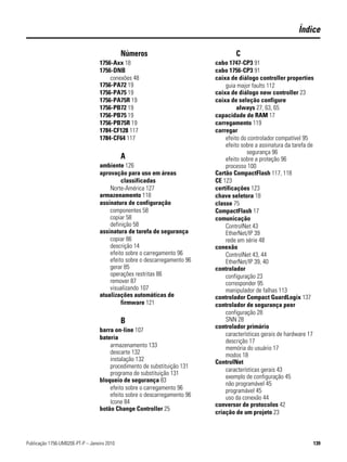 Índice

                                             Números                              C
                                  1756-Axx 18                             cabo 1747-CP3 91
                                  1756-DNB                                cabo 1756-CP3 91
                                      conexões 48                         caixa de diálogo controller properties
                                  1756-PA72 19                                guia major faults 112
                                  1756-PA75 19                            caixa de diálogo new controller 23
                                  1756-PA75R 19                           caixa de seleção configure
                                  1756-PB72 19                                     always 27, 63, 65
                                  1756-PB75 19                            capacidade de RAM 17
                                  1756-PB75R 19                           carregamento 119
                                  1784-CF128 117                          carregar
                                  1784-CF64 117                               efeito do controlador compatível 95
                                                                              efeito sobre a assinatura da tarefa de
                                                                                       segurança 96
                                             A                                efeito sobre a proteção 96
                                  ambiente 126                                processo 100
                                  aprovação para uso em áreas             Cartão CompactFlash 117, 118
                                           classificadas                  CE 123
                                      Norte-América 127                   certificações 123
                                  armazenamento 118                       chave seletora 18
                                  assinatura de configuração              classe 75
                                      componentes 58                      CompactFlash 17
                                      copiar 58                           comunicação
                                      definição 58                            ControlNet 43
                                  assinatura de tarefa de segurança           EtherNet/IP 39
                                      copiar 86                               rede em série 48
                                      descrição 14                        conexão
                                      efeito sobre o carregamento 96          ControlNet 43, 44
                                      efeito sobre o descarregamento 96       EtherNet/IP 39, 40
                                      gerar 85                            controlador
                                      operações restritas 86                  configuração 23
                                      remover 87                              corresponder 95
                                      visualizando 107                        manipulador de falhas 113
                                  atualizações automáticas de             controlador Compact GuardLogix 137
                                           firmware 121                   controlador de segurança peer
                                                                              configuração 28
                                             B                                SNN 28
                                                                          controlador primário
                                  barra on-line 107
                                                                              características gerais de hardware 17
                                  bateria
                                                                              descrição 17
                                      armazenamento 133                       memória do usuário 17
                                      descarte 132                            modos 18
                                      instalação 132                      ControlNet
                                      procedimento de substituição 131
                                                                              características gerais 43
                                      programa de substituição 131
                                                                              exemplo de configuração 45
                                  bloqueio de segurança 83
                                                                              não programável 45
                                      efeito sobre o carregamento 96          programável 45
                                      efeito sobre o descarregamento 96       uso da conexão 44
                                      ícone 84                            conversor de protocolos 42
                                  botão Change Controller 25
                                                                          criação de um projeto 23



Publicação 1756-UM020E-PT-P – Janeiro 2010                                                                         139
 