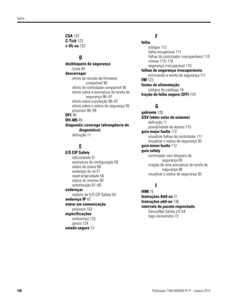 Índice




         CSA 123                                              F
         C-Tick 123                                   falha
         c-UL-us 123                                      códigos 112
                                                          falha recuperável 111
                  D                                       falhas do controlador irrecuperáveis 110
                                                          rotinas 113–116
         desbloqueio de segurança                         segurança irrecuperável 110
             ícone 84                                 falhas de segurança irrecuperáveis
         descarregar                                      reiniciando a tarefa de segurança 111
             efeito da revisão de firmware            FM 123
                      compatível 95                   fontes de alimentação
             efeito do controlador compatível 95
                                                          códigos de catálogo 19
             efeito sobre a assinatura da tarefa de
                                                      fração de falha segura (SFF) 124
                      segurança 96–97
             efeito sobre a proteção 96–97
             efeito sobre o status de segurança 95            G
             processo 98–99                           gabinete 126
         DF1 49
                                                      GSV (obter valor do sistema)
         DH-485 49
                                                          definição 11
         diagnostic coverage (abrangência do              possibilidade de acesso 115
                  diagnóstico)                        guia major faults 112
             definição 11                                 visualizar falhas do controlador 111
                                                          visualizar o status de segurança 95
                  E                                   guia minor faults 112
         E/S CIP Safety                               guia safety
             adicionando 51                               controlador com bloqueio de
             assinatura de configuração 58                          segurança 85
             dados de status 60                           criação de uma assinatura de tarefa de
             endereço de nó 51                                      segurança 86
             reset propriedade 59                         visualizar o status de segurança 95
             status do monitor 60
             substituição 61–65                               I
         endereçar                                    IHM 15
             módulo de E/S CIP Safety 59              Instruções Add-on 21
         endereço IP 42
                                                      Instruções add-on 136
         entrar em comunicação
                                                      intervalo do pacote requisitado
             processo 102
                                                          DeviceNet Safety I/O 54
         especificações
                                                          tags consumidos 72
             ambientais 125
             gerais 124
         estado seguro 13




140                                                         Publicação 1756-UM020E-PT-P – Janeiro 2010
 