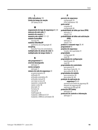 Índice




                                             L                                     P
                                  LEDs indicadores 105                     parceiro de segurança
                                  Limite de tempo de reação                    configuração 18
                                      CIP Safety I/O 54                        LEDs indicadores 105
                                                                           porta serial
                                                                               conexões 92
                                             M                                 configuração 48
                                  mapeamento de tags de segurança 82, 83   probabilidade de falha por hora (PFH)
                                  máscara de sub-rede 42                       definição 11
                                  memória do usuário 17                        valores 124
                                  memória não volátil 117–121              probabilidade de falha sob solicitação
                                  módulo ControlNet                                 (PFD)
                                     recursos 44                               definição 11
                                  módulos EtherNet/IP                          valores 124
                                     parâmetros de configuração 42         produzir e consumir tags 39, 44
                                  morphing                                 programável 45
                                     Consulte Troca de controladores.      projetos de segurança
                                  multiplicador de atraso de rede 56           funções não suportadas 21
                                  multiplicador de tempo-limite 56         propriedade
                                                                               configuração 59
                                                                               reset 59
                                             N                             propriedade de configuração
                                  não programável 45                           identificando 59
                                  nível de desempenho                          reset 59
                                      definição 11                         propriedades do controlador
                                  norma europeia                               guia general 24
                                      definição 11                             guia major faults 95, 111
                                  número da rede de segurança 33               guia safety 85, 86, 95
                                      ao gerenciamento 33                  propriedades do módulo
                                      atribuição 33                            guia connection 59
                                      atribuição automática 35                 guia safety 54, 58
                                      atribuição manual 35                 proteção da aplicação de
                                      com base na hora 34                           segurança 83–87
                                      copiando e colando 38                    assinatura de tarefa de segurança 85
                                      copiar e colar 38                        bloqueio de segurança 83
                                      descrição 14                             segurança do RSLogix 85
                                      formatos 33                          protocolo CIP Safety
                                      manual 34                                definição 33
                                      modificação 35                       protocolo de controle e informação
                                      mudando o SNN de E/S 37                  definição 11
                                      mudando o SNN do controlador 36




Publicação 1756-UM020E-PT-P – Janeiro 2010                                                                        141
 