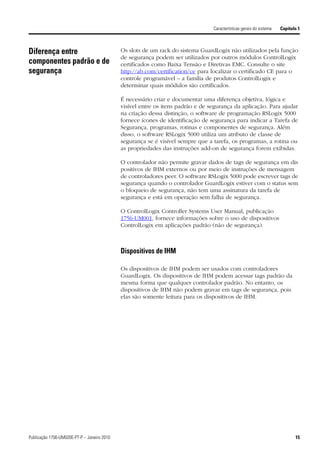 Características gerais do sistema   Capítulo 1



Diferença entre                              Os slots de um rack do sistema GuardLogix não utilizados pela função
                                             de segurança podem ser utilizados por outros módulos ControlLogix
componentes padrão e de                      certificados como Baixa Tensão e Diretivas EMC. Consulte o site
segurança                                    http://ab.com/certification/ce para localizar o certificado CE para o
                                             controle programável – a família de produtos ControlLogix e
                                             determinar quais módulos são certificados.

                                             É necessário criar e documentar uma diferença objetiva, lógica e
                                             visível entre os itens padrão e de segurança da aplicação. Para ajudar
                                             na criação dessa distinção, o software de programação RSLogix 5000
                                             fornece ícones de identificação de segurança para indicar a Tarefa de
                                             Segurança, programas, rotinas e componentes de segurança. Além
                                             disso, o software RSLogix 5000 utiliza um atributo de classe de
                                             segurança se é visível sempre que a tarefa, os programas, a rotina ou
                                             as propriedades das instruções add-on de segurança forem exibidas.

                                             O controlador não permite gravar dados de tags de segurança em dis
                                             positivos de IHM externos ou por meio de instruções de mensagem
                                             de controladores peer. O software RSLogix 5000 pode escrever tags de
                                             segurança quando o controlador GuardLogix estiver com o status sem
                                             o bloqueio de segurança, não tem uma assinatura da tarefa de
                                             segurança e está em operação sem falha de segurança.

                                             O ControlLogix Controller Systems User Manual, publicação
                                             1756-UM001, fornece informações sobre o uso de dispositivos
                                             ControlLogix em aplicações padrão (não de segurança).



                                             Dispositivos de IHM

                                             Os dispositivos de IHM podem ser usados com controladores
                                             GuardLogix. Os dispositivos de IHM podem acessar tags padrão da
                                             mesma forma que qualquer controlador padrão. No entanto, os
                                             dispositivos de IHM não podem gravar em tags de segurança, pois
                                             elas são somente leitura para os dispositivos de IHM.




Publicação 1756-UM020E-PT-P – Janeiro 2010                                                                                  15
 
