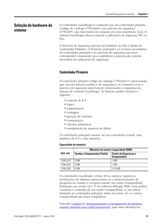 Características gerais do sistema   Capítulo 1



Seleção do hardware do                       O controlador GuardLogix é composto por um controlador primário
                                             (código de catálogo 1756-L6xS) e um parceiro de segurança
sistema                                      (1756-LSP), que funcionam em conjunto em uma arquitetura 1oo2. O
                                             sistema GuardLogix oferece suporte a aplicações de segurança SIL 3 e
                                             PLe.

                                             O Parceiro de Segurança precisa ser instalado no slot à direita do
                                             Controlador Primário. O firmware principal e as revisões secundárias
                                             do controlador principal e do parceiro de segurança precisam
                                             corresponder exatamente para estabelecer a parceria de controle
                                             necessária em aplicações de segurança.



                                             Controlador Primário

                                             O controlador primário código de catálogo 1756-L6xS é o processador
                                             que executa funções padrão e de segurança e se comunica com o
                                             parceiro de segurança para funções relacionadas à segurança no
                                             sistema de controle GuardLogix. As funções padrão incluem o
                                             seguinte:
                                                •   controle de E/S
                                                •   lógica
                                                •   temporização
                                                •   contagem
                                                •   geração de relatório
                                                •   comunicação
                                                •   cálculos aritméticos
                                                •   manipulação de arquivos de dados

                                             O controlador principal consiste em um controlador central, uma
                                             interface de E/S e uma memória.

                                             Capacidade de memória
                                                                     Memória do usuário (capacidade RAM)
                                             Cód. cat.   Tarefas e Componentes Padrão    Tarefa de Segurança e
                                                                                         Componentes
                                             1756-L61S   2 MB                            1 MB
                                             1756-L62S   4 MB                            1 MB
                                             1756-L63S   8 MB                            3,75 MB

                                             O controlador GuardLogix, versão 18 ou anterior, suporta as
                                             atualizações de sistemas operacionais ou o armazenamento do
                                             programa do usuário e recupera usando um cartão CompactFlash.
                                             Entretanto, na versão 16 e 17 do software RSLogix 5000, você poderá
                                             visualizar o conteúdo de um cartão CompactFlash, se ele estiver
                                             instalado no controlador principal. Antes da versão 16, os cartões
                                             CompactFlash não eram compatíveis.

                                             Consulte Capítulo 8, Armazenamento e carregamento de projetos
                                             usando memória não volátil (removível), para mais informações.


Publicação 1756-UM020E-PT-P – Janeiro 2010                                                                                   17
 
