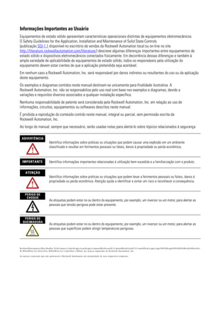 Informações Importantes ao Usuário
Equipamentos de estado sólido apresentam características operacionais distintas de equipamentos eletromecânicos.
O Safety Guidelines for the Application, Installation and Maintenance of Solid State Controls
(publicação SGI-1.1 disponível no escritório de vendas da Rockwell Automation local ou on-line no site
http://literature.rockwellautomation.com/literature/) descreve algumas diferenças importantes entre equipamentos de
estado sólido e dispositivos eletromecânicos conectados fisicamente. Em decorrência dessas diferenças e também à
ampla variedade de aplicabilidade de equipamentos de estado sólido, todos os responsáveis pela utilização do
equipamento devem estar cientes de que a aplicação pretendida seja aceitável.
Em nenhum caso a Rockwell Automation, Inc. será responsável por danos indiretos ou resultantes do uso ou da aplicação
deste equipamento.
Os exemplos e diagramas contidos neste manual destinam-se unicamente para finalidade ilustrativa. A
Rockwell Automation, Inc. não se responsabiliza pelo uso real com base nos exemplos e diagramas, devido a
variações e requisitos diversos associados a qualquer instalação específica.
Nenhuma responsabilidade de patente será considerada pela Rockwell Automation, Inc. em relação ao uso de
informações, circuitos, equipamentos ou softwares descritos neste manual.
É proibida a reprodução do conteúdo contido neste manual, integral ou parcial, sem permissão escrita da
Rockwell Automation, Inc.
Ao longo do manual, sempre que necessário, serão usadas notas para alertá-lo sobre tópicos relacionados à segurança.

 ADVERTÊNCIA
                            Identifica informações sobre práticas ou situações que podem causar uma explosão em um ambiente
                            classificado e resultar em ferimentos pessoais ou fatais, danos à propriedade ou perda econômica.


  IMPORTANTE                Identifica informações importantes relacionadas à utilização bem-sucedida e a familiarização com o produto.

     ATENÇÃO
                            Identifica informações sobre práticas ou situações que podem levar a ferimentos pessoais ou fatais, danos à
                            propriedade ou perda econômica. Atenção ajuda a identificar e evitar um risco e reconhecer a consequência.


     PERIGO DE
      CHOQUE
                            As etiquetas podem estar no ou dentro do equipamento, por exemplo, um inversor ou um motor, para alertar as
                            pessoas que tensão perigosa pode estar presente.


   PERIGO DE
  QUEIMADURA
                            As etiquetas podem estar no ou dentro do equipamento, por exemplo, um inversor ou um motor, para alertar as
                            pessoas que superfícies podem atingir temperaturas perigosas.




RockwellAutomation,Allen-Bradley,TechConnect,ControlLogix,GuardLogix,CompactBlockGuardI/O,ArmorBlockGuardI/O,ControlFlash,Logix,Logix5000,RSLogix5000,RSNetWorxforEtherNet/
IP, RSNetWorx for DeviceNet, RSNetWorx for ControlNet e RSLinx são marcas registradas da Rockwell Automation, Inc.

As marcas comerciais que não pertencem à Rockwell Automation são propriedade de suas respectivas empresas.
 