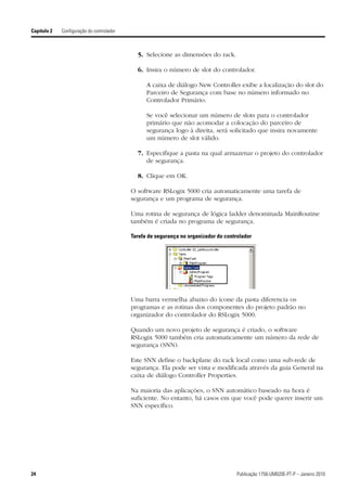 Capítulo 2   Configuração do controlador



                                             5. Selecione as dimensões do rack.

                                             6. Insira o número de slot do controlador.

                                                 A caixa de diálogo New Controller exibe a localização do slot do
                                                 Parceiro de Segurança com base no número informado no
                                                 Controlador Primário.

                                                 Se você selecionar um número de slots para o controlador
                                                 primário que não acomodar a colocação do parceiro de
                                                 segurança logo à direita, será solicitado que insira novamente
                                                 um número de slot válido.

                                             7. Especifique a pasta na qual armazenar o projeto do controlador
                                                de segurança.

                                             8. Clique em OK.

                                           O software RSLogix 5000 cria automaticamente uma tarefa de
                                           segurança e um programa de segurança.

                                           Uma rotina de segurança de lógica ladder denominada MainRoutine
                                           também é criada no programa de segurança.

                                           Tarefa de segurança no organizador do controlador




                                           Uma barra vermelha abaixo do ícone da pasta diferencia os
                                           programas e as rotinas dos componentes do projeto padrão no
                                           organizador do controlador do RSLogix 5000.

                                           Quando um novo projeto de segurança é criado, o software
                                           RSLogix 5000 também cria automaticamente um número da rede de
                                           segurança (SNN).

                                           Este SNN define o backplane do rack local como uma sub-rede de
                                           segurança. Ela pode ser vista e modificada através da guia General na
                                           caixa de diálogo Controller Properties.

                                           Na maioria das aplicações, o SNN automático baseado na hora é
                                           suficiente. No entanto, há casos em que você pode querer inserir um
                                           SNN específico.




24                                                                                    Publicação 1756-UM020E-PT-P – Janeiro 2010
 