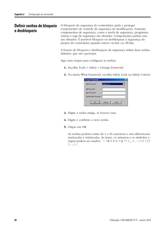 Capítulo 2   Configuração do controlador



Definir senhas de bloqueio                 O bloqueio de segurança do controlador ajuda a proteger
                                           componentes de controle de segurança de modificações. Somente
e desbloqueio                              componentes de segurança, como a tarefa de segurança, programas,
                                           rotinas e tags de segurança são afetados. Componentes padrão não
                                           são afetados. É possível bloquear ou desbloquear a segurança do
                                           projeto do controlador quando estiver on-line ou off-line.

                                           A função de bloqueio e desbloqueio de segurança utiliza duas senhas
                                           distintas, que são opcionais.

                                           Siga estas etapas para configurar as senhas:

                                             1. Escolha Tools > Safety > Change Password.

                                             2. No menu What Password, escolha Safety Lock ou Safety Unlock.




                                             3. Digite a senha antiga, se houver uma.

                                             4. Digite e confirme a nova senha.

                                             5. Clique em OK.

                                                As senhas podem conter de 1 a 40 caracteres e não diferenciam
                                                maiúsculas e minúsculas. As letras, os números e os símbolos a
                                                seguir podem ser usados: ‘ ~ ! @ # $ % ^ & * ( ) _ + , – = { } | [ ]
                                                :;?/.




26                                                                                Publicação 1756-UM020E-PT-P – Janeiro 2010
 