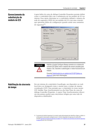 Configuração do controlador          Capítulo 2



Gerenciamento da                             A guia Safety da caixa de diálogo Controller Properties permite definir
                                             como o controlador lida com a substituição de um módulo de E/S no
substituição do                              sistema. Essa opção determina se o controlador definirá o número da
módulo de E/S                                rede de segurança (SNN) de um módulo de E/S com uma conexão
                                             que apresenta dados de configuração quando existir uma assinatura
                                             de segurança(1).




                                                 ATENÇÃO                Habilite a função Configure Always somente se o sistema de
                                                                        controle CIP Safety inteiro roteável não estiver escalado para
                                                                        manter o SIL 3 durante a substituição e o teste funcional de um
                                                                        módulo.
                                                                        Consulte Substituição de um módulo de E/S CIP Safety na
                                                                        página 61 para mais informações.




Habilitação da sincronia                     Em um sistema do controlador GuardLogix, um dispositivo no rack
                                             local deve ser designado como o mestre para o tempo de sistema
de tempo                                     coordenado (CST). Para permitir que o controlador se torne mestre
                                             CST, habilite Time Synchronization na aba Date/Time da caixa de
                                             diálogo Controller Properties. A opção Time Synchronization oferece
                                             um mecanismo padrão para sincronizar relógios por uma rede de
                                             dispositivos distribuídos.




                                             (1) A assinatura da tarefa de segurança é um número usado exclusivamente para identificar a lógica, os dados e a
                                                 configuração de cada projeto, protegendo assim o nível de integridade de segurança do sistema (SIL).
                                                 Consulte Assinatura de tarefa de segurança na página 14 e Criação de uma assinatura de tarefa de segurança
                                                 na página 85 para mais informações.


Publicação 1756-UM020E-PT-P – Janeiro 2010                                                                                                                27
 