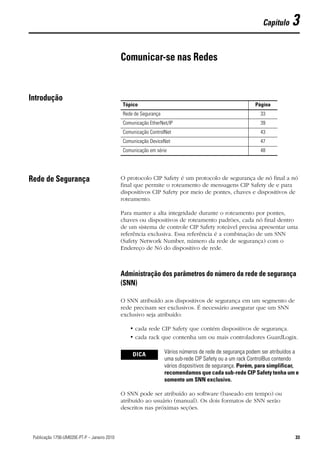 Capítulo     3

                                               Comunicar-se nas Redes


Introdução
                                               Tópico                                                     Página
                                               Rede de Segurança                                            33
                                               Comunicação EtherNet/IP                                      39
                                               Comunicação ControlNet                                       43
                                               Comunicação DeviceNet                                        47
                                               Comunicação em série                                         48




Rede de Segurança                              O protocolo CIP Safety é um protocolo de segurança de nó final a nó
                                               final que permite o roteamento de mensagens CIP Safety de e para
                                               dispositivos CIP Safety por meio de pontes, chaves e dispositivos de
                                               roteamento.

                                               Para manter a alta integridade durante o roteamento por pontes,
                                               chaves ou dispositivos de roteamento padrões, cada nó final dentro
                                               de um sistema de controle CIP Safety roteável precisa apresentar uma
                                               referência exclusiva. Essa referência é a combinação de um SNN
                                               (Safety Network Number, número da rede de segurança) com o
                                               Endereço de Nó do dispositivo de rede.



                                               Administração dos parâmetros do número da rede de segurança
                                               (SNN)

                                               O SNN atribuído aos dispositivos de segurança em um segmento de
                                               rede precisam ser exclusivos. É necessário assegurar que um SNN
                                               exclusivo seja atribuído:

                                                  • cada rede CIP Safety que contém dispositivos de segurança.
                                                  • cada rack que contenha um ou mais controladores GuardLogix.

                                                   DICA            Vários números de rede de segurança podem ser atribuídos a
                                                                   uma sub-rede CIP Safety ou a um rack ControlBus contendo
                                                                   vários dispositivos de segurança. Porém, para simplificar,
                                                                   recomendamos que cada sub-rede CIP Safety tenha um e
                                                                   somente um SNN exclusivo.

                                               O SNN pode ser atribuído ao software (baseado em tempo) ou
                                               atribuído ao usuário (manual). Os dois formatos de SNN serão
                                               descritos nas próximas seções.



33Publicação 1756-UM020E-PT-P – Janeiro 2010                                                                               33
 