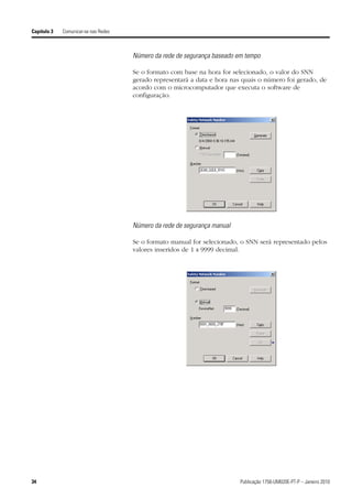 Capítulo 3   Comunicar-se nas Redes



                                      Número da rede de segurança baseado em tempo

                                      Se o formato com base na hora for selecionado, o valor do SNN
                                      gerado representará a data e hora nas quais o número foi gerado, de
                                      acordo com o microcomputador que executa o software de
                                      configuração.




                                      Número da rede de segurança manual

                                      Se o formato manual for selecionado, o SNN será representado pelos
                                      valores inseridos de 1 a 9999 decimal.




34                                                                         Publicação 1756-UM020E-PT-P – Janeiro 2010
 