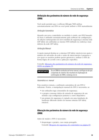 Comunicar-se nas Redes   Capítulo 3



                                             Atribuição dos parâmetros do número da rede de segurança
                                             (SNN)

                                             Você pode permitir que o software RSLogix 5000 atribua
                                             automaticamente um SNN ou você pode atribuir o SNN manualmente.

                                             Atribuição Automática

                                             Quando um novo controlador ou módulo é criado, um SNN baseado
                                             na hora é atribuído automaticamente pelo software de configuração.
                                             As adições subsequentes do novo módulo de segurança à mesma rede
                                             CIP Safety são atribuídas ao mesmo SNN definido no endereço mais
                                             inferior da rede CIP Safety.

                                             Atribuição Manual

                                             A opção manual destina-se a sistemas CIP Safety roteáveis nos quais o
                                             número de sub-redes da rede e redes de interconexão é pequeno e
                                             aos quais os usuários podem querer gerenciar e atribuir o SNN de
                                             forma lógica de acordo com a aplicação específica.

                                             Consulte Alteração dos parâmetros do número da rede de segurança
                                             (SNN) na página 35.

                                             IMPORTANTE          Se um SNN for atribuído de forma manual, certifique-se de que
                                                                 a expansão do sistema não resultará em duplicação de
                                                                 combinações de SNN e endereço de nó.


                                             Automático vs. manual

                                             Para usuários comuns, a atribuição automática de um SNN é
                                             suficiente. Porém, a manipulação manual do SNN é necessária, se:
                                                • são utilizados tags consumidos de segurança.
                                                • o projeto consome dados de entrada de segurança de um
                                                  módulo cuja configuração pertence a outro dispositivo.
                                                • um projeto de segurança é copiado em uma instalação de
                                                  hardware diferente dentro do mesmo sistema CIP Safety
                                                  roteável.



                                             Alteração dos parâmetros do número da rede de segurança
                                             (SNN)

                                             Antes de mudar o SNN é necessário:
                                                • desproteger o projeto, caso esteja protegido.
                                                  Consulte Bloqueio de segurança do controlador na página 83.




Publicação 1756-UM020E-PT-P – Janeiro 2010                                                                                    35
 