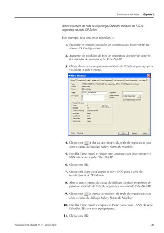 Comunicar-se nas Redes   Capítulo 3



                                             Altere o numero de rede de segurança (SNN) dos módulos de E/S de
                                             segurança na rede CIP Safety

                                             Este exemplo usa uma rede EtherNet/IP.

                                               1. Encontre o primeiro módulo de comunicação EtherNet/IP na
                                                  árvore /O Configuration.

                                               2. Aumente os módulos de E/S de segurança disponíveis através
                                                  do módulo de comunicação EtherNet/IP.

                                               3. Clique duas vezes no primeiro módulo de E/S de segurança para
                                                  visualizar a guia General.




                                               4. Clique em       à direita do número da rede de segurança para
                                                  abrir a caixa de diálogo Safety Network Number.

                                               5. Escolha Time-based e clique em Generate para criar um novo
                                                  SNN referente à rede EtherNet/IP.

                                               6. Clique em OK.

                                               7. Clique em Copy para copiar o novo SNN para a área de
                                                  transferência do Windows.

                                               8. Abra a guia General da caixa de diálogo Module Properties do
                                                  próximo módulo de E/S de segurança no módulo EtherNet/IP.

                                               9. Clique em       à direita do número da rede de segurança para
                                                  abrir a caixa de diálogo Safety Network Number.

                                              10. Escolha Time-based e clique em Paste para colar o SNN da rede
                                                  EtherNet/IP para este equipamento.

                                              11. Clique em OK.


Publicação 1756-UM020E-PT-P – Janeiro 2010                                                                              37
 
