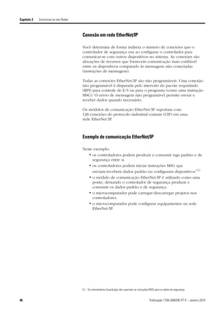 Capítulo 3   Comunicar-se nas Redes



                                      Conexão em rede EtherNet/IP

                                      Você determina de forma indireta o número de conexões que o
                                      controlador de segurança usa ao configurar o controlador para
                                      comunicar-se com outros dispositivos no sistema. As conexões são
                                      alocações de recursos que fornecem comunicação mais confiável
                                      entre os dispositivos comparado às mensagens não conectadas
                                      (instruções de mensagem).

                                      Todas as conexões EtherNet/IP são não programáveis. Uma conexão
                                      não programável é disparada pelo intervalo do pacote requisitado
                                      (RPI) para controle de E/S ou para o programa (como uma instrução
                                      MSG). O envio de mensagem não programável permite enviar e
                                      receber dados quando necessário.

                                      Os módulos de comunicação EtherNet/IP suportam com
                                      128 conexões do protocolo industrial comum (CIP) em uma
                                      rede EtherNet/IP.



                                      Exemplo de comunicação EtherNet/IP

                                      Neste exemplo:
                                         • os controladores podem produzir e consumir tags padrão e de
                                           segurança entre si.
                                         • os controladores podem iniciar instruções MSG que
                                           enviam/recebem dados padrão ou configuram dispositivos.(1)
                                         • o módulo de comunicação EtherNet/IP é utilizado como uma
                                           ponte, deixando o controlador de segurança produzir e
                                           consumir os dados padrão e de segurança.
                                         • o microcomputador pode carregar/descarregar projetos nos
                                           controladores.
                                         • o microcomputador pode configurar equipamentos na rede
                                           EtherNet/IP.




                                      (1) Os controladores GuardLogix não suportam as instruções MSG para os dados de segurança.


40                                                                                              Publicação 1756-UM020E-PT-P – Janeiro 2010
 