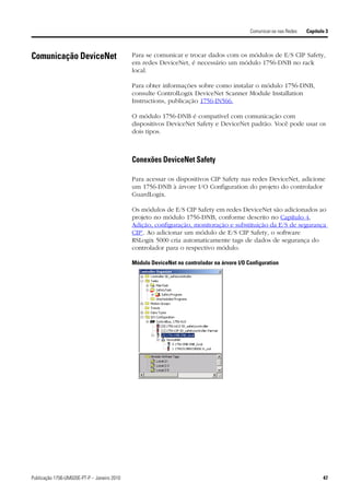Comunicar-se nas Redes   Capítulo 3



Comunicação DeviceNet                        Para se comunicar e trocar dados com os módulos de E/S CIP Safety,
                                             em redes DeviceNet, é necessário um módulo 1756-DNB no rack
                                             local.

                                             Para obter informações sobre como instalar o módulo 1756-DNB,
                                             consulte ControlLogix DeviceNet Scanner Module Installation
                                             Instructions, publicação 1756-IN566.

                                             O módulo 1756-DNB é compatível com comunicação com
                                             dispositivos DeviceNet Safety e DeviceNet padrão. Você pode usar os
                                             dois tipos.



                                             Conexões DeviceNet Safety

                                             Para acessar os dispositivos CIP Safety nas redes DeviceNet, adicione
                                             um 1756-DNB à árvore I/O Configuration do projeto do controlador
                                             GuardLogix.

                                             Os módulos de E/S CIP Safety em redes DeviceNet são adicionados ao
                                             projeto no módulo 1756-DNB, conforme descrito no Capítulo 4,
                                             Adição, configuração, monitoração e substituição da E/S de segurança
                                             CIP’. Ao adicionar um módulo de E/S CIP Safety, o software
                                             RSLogix 5000 cria automaticamente tags de dados de segurança do
                                             controlador para o respectivo módulo.

                                             Módulo DeviceNet no controlador na árvore I/O Configuration




Publicação 1756-UM020E-PT-P – Janeiro 2010                                                                                  47
 