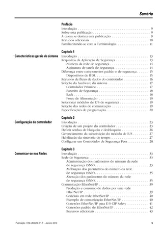 Sumário

                                              Prefácio
                                              Introdução . . . . . . . . . . . . . . . . . . . . .    .   .   .   .   .   .   .   .   .   .   .   .   .   .   .   .   . 9
                                              Sobre esta publicação . . . . . . . . . . . . .         .   .   .   .   .   .   .   .   .   .   .   .   .   .   .   .   . 9
                                              A quem se destina esta publicação . . .                 .   .   .   .   .   .   .   .   .   .   .   .   .   .   .   .   . 9
                                              Recursos adicionais . . . . . . . . . . . . . . .       .   .   .   .   .   .   .   .   .   .   .   .   .   .   .   .    10
                                              Familiarizando-se com a Terminologia .                  .   .   .   .   .   .   .   .   .   .   .   .   .   .   .   .    11

                                              Capítulo 1
Características gerais do sistema Introdução . . . . . . . . . . . . . . . . . . . . . . . . . . . . . . . . . . . . . 13
                                              Requisitos da Aplicação de Segurança . . . . . . . . . . . .                                        .   .   .   .   .   13
                                                  Número da rede de segurança . . . . . . . . . . . . . . .                                       .   .   .   .   .   14
                                                  Assinatura de tarefa de segurança. . . . . . . . . . . . .                                      .   .   .   .   .   14
                                              Diferença entre componentes padrão e de segurança .                                                 .   .   .   .   .   15
                                                  Dispositivos de IHM. . . . . . . . . . . . . . . . . . . . . . .                                .   .   .   .   .   15
                                              Recursos de fluxo de dados do controlador . . . . . . . .                                           .   .   .   .   .   16
                                              Seleção do hardware do sistema . . . . . . . . . . . . . . . .                                      .   .   .   .   .   17
                                                  Controlador Primário . . . . . . . . . . . . . . . . . . . . . .                                .   .   .   .   .   17
                                                  Parceiro de Segurança . . . . . . . . . . . . . . . . . . . . .                                 .   .   .   .   .   18
                                                  Rack . . . . . . . . . . . . . . . . . . . . . . . . . . . . . . . . . .                        .   .   .   .   .   18
                                                  Fonte de Alimentação . . . . . . . . . . . . . . . . . . . . .                                  .   .   .   .   .   19
                                              Selecionar módulos de E/S de segurança . . . . . . . . . .                                          .   .   .   .   .   19
                                              Seleção das redes de comunicação . . . . . . . . . . . . . .                                        .   .   .   .   .   19
                                              Especificações de programação . . . . . . . . . . . . . . . . .                                     .   .   .   .   .   20

                                              Capítulo 2
Configuração do controlador                   Introdução . . . . . . . . . . . . . . . . . . . . . . . . . . . . .                    .   .   .   .   .   .   .   .   23
                                              Criação de um projeto do controlador . . . . . . . . .                                  .   .   .   .   .   .   .   .   23
                                              Definir senhas de bloqueio e desbloqueio . . . . . .                                    .   .   .   .   .   .   .   .   26
                                              Gerenciamento da substituição do módulo de E/S                                          .   .   .   .   .   .   .   .   27
                                              Habilitação da sincronia de tempo. . . . . . . . . . . .                                .   .   .   .   .   .   .   .   27
                                              Configurar um Controlador de Segurança Peer . . .                                       .   .   .   .   .   .   .   .   28

                                              Capítulo 3
Comunicar-se nas Redes                        Introdução . . . . . . . . . . . . . . . . . . . . . . . . . . . . . . . .                          . . . . . 33
                                              Rede de Segurança . . . . . . . . . . . . . . . . . . . . . . . . . .                               . . . . . 33
                                                  Administração dos parâmetros do número da rede
                                                  de segurança (SNN) . . . . . . . . . . . . . . . . . . . . . . .                                . . . . . 33
                                                  Atribuição dos parâmetros do número da rede
                                                  de segurança (SNN) . . . . . . . . . . . . . . . . . . . . . . .                                . . . . . 35
                                                  Alteração dos parâmetros do número da rede
                                                  de segurança (SNN) . . . . . . . . . . . . . . . . . . . . . . .                                . . . . . 35
                                              Comunicação EtherNet/IP . . . . . . . . . . . . . . . . . . . . .                                   . . . . . 39
                                                  Produção e consumo de dados por uma rede
                                                  EtherNet/IP . . . . . . . . . . . . . . . . . . . . . . . . . . . . .                           .   .   .   .   .   39
                                                  Conexão em rede EtherNet/IP . . . . . . . . . . . . . . .                                       .   .   .   .   .   40
                                                  Exemplo de comunicação EtherNet/IP . . . . . . . . .                                            .   .   .   .   .   40
                                                  Conexões EtherNet/IP para E/S CIP Safety . . . . . .                                            .   .   .   .   .   41
                                                  Conexões padrão de EtherNet/IP . . . . . . . . . . . . .                                        .   .   .   .   .   42
                                                  Recursos adicionais . . . . . . . . . . . . . . . . . . . . . . .                               .   .   .   .   .   43


5Publicação 1756-UM020E-PT-P – Janeiro 2010                                                                                                                             5
 