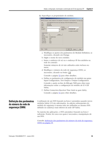 Adição, configuração, monitoração e substituição da E/S de segurança CIP   Capítulo 4



                                               3. Especifique as propriedades do módulo.




                                                  a. Modifique os ajustes dos parâmetros do Module Definition, se
                                                     necessário, clicando em Change.
                                                  b. Digite o nome do novo módulo.
                                                  c. Insira o endereço do nó ou o endereço IP dos módulos na
                                                     rede de conexão.
                                                     Somente números de nó não utilizados estão inclusos no
                                                     menu.
                                                  d. Modifique o número da rede de segurança (SNN), se
                                                     necessário, clicando no botão    .
                                                     Consulte a página 53 para obter detalhes.
                                                  e. Defina os parâmetros de configuração do módulo nas guias
                                                     Input Configuration, Test Output e Output Configuration.
                                                     Consulte a ajuda on-line do RSLogix 5000 para obter mais
                                                     informações sobre a configuração do módulo de E/S CIP
                                                     Safety.
                                                  f. Defina Connection Reaction Time Limit na guia Safety.
                                                     Consulte a página 54 para obter detalhes.



Definição dos parâmetros                     A atribuição de um SNN baseado na hora é automática quando novos
                                             módulos Safety I/O são adicionados. As adições subsequentes do
do número da rede de                         módulo de segurança à mesma rede são atribuídas ao mesmo SNN
segurança (SNN)                              definido no endereço mais inferior da rede CIP Safety.

                                             Na maioria das aplicações, o SNN automático baseado na hora é
                                             suficiente. Porém, há casos nos quais é necessária a manipulação de
                                             um SNN.

                                             Consulte Atribuição dos parâmetros do número da rede de segurança
                                             (SNN) na página 35.




Publicação 1756-UM020E-PT-P – Janeiro 2010                                                                                             53
 