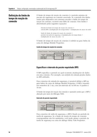 Capítulo 4   Adição, configuração, monitoração e substituição da E/S de segurança CIP



Definição do limite de                          O limite de tempo de reação da conexão é o período máximo de
                                                pacotes de segurança na conexão associada. Se o período dos dados
tempo de reação da                              usado pelo dispositivo em consumo exceder o limite de tempo de
conexão                                         reação da conexão, ocorrerá uma falha de conexão. Esse Limite é
                                                determinado pelas seguintes equações:

                                                        Entrada do limite de tempo de reação da conexão =
                                                        entrada RPI x [multiplicador de tempo-limite + multiplicador de atraso da rede]

                                                        Saída do limite de tempo de reação da conexão =
                                                        período da tarefa de segurança x [multiplicador de tempo-limite +
                                                        multiplicador de atraso da rede – 1]

                                                O limite de tempo de reação da conexão é exibido na guia Safety da
                                                caixa de diálogo Module Properties.

                                                Limite do tempo de reação de conexão




                                                Especificar o intervalo do pacote requisitado (RPI)

                                                O RPI especifica o período no qual ocorrerão atualizações de dados
                                                em uma conexão. Por exemplo, um módulo de entrada produz dados
                                                no RPI atribuído.

                                                Para conexões de entrada de segurança, é possível definir o RPI na
                                                guia Safety da caixa de diálogo Module Properties. O RPI é inserido
                                                em aumentos de 1 ms, com um intervalo de 1a 100 ms. O padrão é
                                                10 ms.

                                                O limite de tempo de reação da conexão é ajustado assim que o RPI é
                                                alterado por meio do RSLogix 5000.

                                                Intervalo do pacote requisitado




                                                Para conexões de saída de segurança, o RPI é fixado no período da
                                                tarefa de segurança. Se o limite de reação do tempo de conexão
                                                correspondente não for satisfatório, você pode ajustar o período da
                                                tarefa de segurança na caixa de diálogo Safety Task Properties.




54                                                                                             Publicação 1756-UM020E-PT-P – Janeiro 2010
 