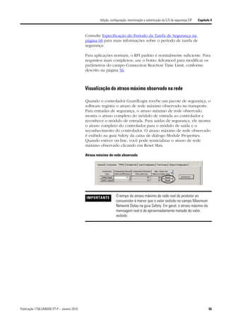 Adição, configuração, monitoração e substituição da E/S de segurança CIP   Capítulo 4



                                             Consulte Especificação do Período da Tarefa de Segurança na
                                             página 68 para mais informações sobre o período de tarefa de
                                             segurança.

                                             Para aplicações normais, o RPI padrão é normalmente suficiente. Para
                                             requisitos mais complexos, use o botão Advanced para modificar os
                                             parâmetros do campo Connection Reaction Time Limit, conforme
                                             descrito na página 56.



                                             Visualização do atraso máximo observado na rede

                                             Quando o controlador GuardLogix recebe um pacote de segurança, o
                                             software registra o atraso de rede máximo observado no transporte.
                                             Para entradas de segurança, o atraso máximo de rede observado
                                             mostra o atraso completo do módulo de entrada ao controlador e
                                             reconhece o módulo de entrada. Para saídas de segurança, ele mostra
                                             o atraso completo do controlador para o módulo de saída e o
                                             reconhecimento do controlador. O atraso máximo de rede observado
                                             é exibido na guia Safety da caixa de diálogo Module Properties.
                                             Quando estiver on-line, você pode reinicializar o atraso de rede
                                             máximo observado clicando em Reset Max.

                                             Atraso máximo de rede observado




                                             IMPORTANTE          O tempo de atraso máximo de rede real do produtor ao
                                                                 consumidor é menor que o valor exibido no campo Maximum
                                                                 Network Delay na guia Safety. Em geral, o atraso máximo da
                                                                 mensagem real é de aproximadamente metade do valor
                                                                 exibido.




Publicação 1756-UM020E-PT-P – Janeiro 2010                                                                                             55
 