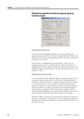Capítulo 4   Adição, configuração, monitoração e substituição da E/S de segurança CIP



                                                Definição dos parâmetros de limite de tempo de reação da
                                                conexão avançada




                                                Multiplicador de tempo-limite

                                                O campo Timeout Multiplier determina o número de RPIs para
                                                aguardar um pacote antes de declarar o tempo-limite de conexão. Isto
                                                é traduzido no número de mensagens perdidas antes da confirmação
                                                de um erro de conexão.

                                                Por exemplo, o multiplicador de tempo-limite 1 indica que as
                                                mensagens precisam ser recebidas durante cada intervalo RPI. O
                                                Multiplicador de Tempo-limite 2 indica que uma mensagem pode ser
                                                perdida contanto que, pelo menos, uma seja recebida em duas vezes
                                                no RPI (2 x RPI).

                                                Multiplicador de Atraso de Rede

                                                O campo Network Delay Multiplier define o tempo de transporte da
                                                mensagem imposto pelo protocolo CIP Safety. Esse multiplicador
                                                especifica o atraso do desarme completo do produtor ao consumidor
                                                e o conhecimento de volta ao produtor. É possível utilizá-lo para
                                                reduzir ou aumentar o valor exibido no campo Connection Reaction
                                                Time Limit quando o tempo de transporte da mensagem imposto é
                                                muito inferior ou superior ao RPI. Por exemplo, ajustar o campo
                                                Network Delay Multiplier pode ser útil quando o RPI de uma conexão
                                                de saída é igual ao Período da Tarefa de Segurança estendido.

                                                Quando os RPIs de entrada ou de saída forem relativamente lentos ou
                                                rápidos se comparados ao tempo de atraso da mensagem imposto, o
                                                multiplicador de atraso de rede pode ser aproximado por meio de um
                                                dos dois métodos.




56                                                                                      Publicação 1756-UM020E-PT-P – Janeiro 2010
 