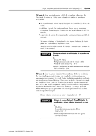Adição, configuração, monitoração e substituição da E/S de segurança CIP   Capítulo 4



                                             Método 1: Usar a relação entre o RPI de entrada e o Período da
                                             Tarefa de Segurança. Utilize este método em todas as seguintes
                                             condições:

                                                • se o caminho ou atraso for quase igual ao caminho ou atraso de
                                                  saída.
                                                • o RPI de entrada for configurado de forma que o tempo de
                                                  transporte da mensagem de entrada real seja inferior ao RPI de
                                                  entrada.
                                                • o período da tarefa de segurança for lento em relação ao RPI de
                                                  entrada.

                                                  Nessas condições, o Multiplicador de Atraso da Rede de Saída
                                                  pode ser estimado da seguinte forma:
                                                  Multiplicador de atraso da rede de entrada x [entrada rpi ÷ período da
                                                  tarefa de segurança]


                                                                       Cálculo aproximado do multiplicador de atraso da rede
                                                    EXEMPLO
                                                                       de saída
                                                                       Se:
                                                                        Entrada RPI = 10 ms
                                                                        Multiplicador de atraso da rede de entrada = 200%
                                                                        Período da tarefa de segurança = 20 ms
                                                                       Portanto, o multiplicador de atraso da rede de saída será igual:
                                                                         200% x [10 ÷ 20] = 100%


                                             Método 2: Usar o Atraso Máximo Observado na Rede. Se o sistema
                                             for executado por muito tempo em condições problemáticas de
                                             carregamento, o campo Network Delay Multiplier poderá ser definido
                                             de acordo com Atraso Máximo Observado na Rede. Este método pode
                                             ser usado em uma conexão de entrada ou saída. Após o sistema ser
                                             executado por muito tempo em condições adversas de carregamento,
                                             registre o Atraso Máximo Observado na Rede. O campo Network
                                             Delay Multiplier pode apresentar um valor aproximado de acordo
                                             com a seguinte equação:

                                                  [Atraso máximo observado na rede + Margin_Factor] ÷ RPI


                                                    EXEMPLO             Cálculo do campo Network Delay Multiplier de
                                                                        acordo com o atraso máximo observado na rede
                                                                        Se:
                                                                         RPI = 50 ms
                                                                         Atraso máximo observado na rede = 20 ms
                                                                         Margin_Factor = 10
                                                                        Portanto, multiplicador de atraso da rede será igual a:
                                                                          [20 + 10] ÷ 50 = 60%




Publicação 1756-UM020E-PT-P – Janeiro 2010                                                                                            57
 
