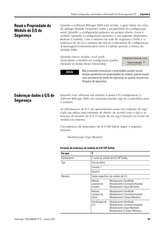 Adição, configuração, monitoração e substituição da E/S de segurança CIP   Capítulo 4



Reset a Propriedade do                       Quando o software RSLogix 5000 está on-line, a guia Safety da caixa
                                             de diálogo Module Properties exibe a propriedade da configuração
Módulo de E/S de                             atual. Quando a configuração pertence ao projeto aberto, Local é
Segurança                                    exibido. Quando a configuração pertence a um segundo dispositivo,
                                             Remote é exibido, com o número da rede de segurança (SNN) e o
                                             endereço de nó ou o número de slot do controlador da configuração.
                                             A mensagem Communication error é exibida quando a leitura do
                                             módulo falha.

                                             Quando estiver on-line, você pode
                                             reinicializar o módulo na configuração padrão
                                             clicando no botão Reset Ownership.

                                                    DICA          Não é possível reinicializar a propriedade quando houver
                                                                  edições pendentes nas propriedades do módulo, quando houver
                                                                  uma assinatura de tarefa de segurança ou quando estiver com
                                                                  bloqueio de segurança.



Endereçar dados à E/S de                     Quando você adiciona um módulo à pasta I/O configuration, o
                                             software RSLogix 5000 cria automaticamente tags do controlador para
Segurança                                    o módulo.

                                             As informações de E/S são apresentadas como um conjunto de tags.
                                             Cada tag utiliza uma estrutura de dados, de acordo com o tipo e as
                                             funções do módulo de E/S. O nome de um tag é baseado no nome do
                                             módulo no sistema.

                                             Um endereço de dispositivo de E/S CIP Safety segue o seguinte
                                             formato:

                                                    Modulename:Type.Member


                                             Formato de endereço do módulo de E/S CIP Safety

                                             Em que                          É
                                             Modulename                      O nome do módulo de E/S CIP Safety
                                             Tipo                            Tipo de dados
                                                                             Entrada: I
                                                                             Saída:O
                                             Membro                          Dados específicos do módulo de E/S.
                                                                             Módulo              Modulename:I.RunMode
                                                                             somente de          Modulename:I.ConnectionFaulted
                                                                             Entrada:            Modulename:I.Input Members
                                                                             Módulo              Modulename:I.RunMode
                                                                             somente de          Modulename:I.ConnectionFaulted
                                                                             Saída:              Modulename:I.Output Members
                                                                             Combinação de       Modulename:I.RunMode
                                                                             E/S:                Modulename:I.ConnectionFaulted
                                                                                                 Modulename:I.Input Members
                                                                                                 Modulename:O.Output Members


Publicação 1756-UM020E-PT-P – Janeiro 2010                                                                                              59
 