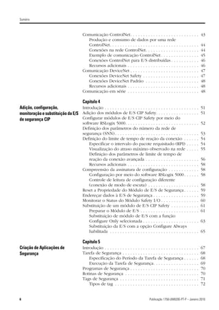 Sumário



                                         Comunicação ControlNet. . . . . . . . . . . . . . . . . . .           . . . . . . . . 43
                                           Produção e consumo de dados por uma rede
                                           ControlNet. . . . . . . . . . . . . . . . . . . . . . . . . . .     .   .   .   .   .   .   .   .   44
                                           Conexões na rede ControlNet. . . . . . . . . . . . .                .   .   .   .   .   .   .   .   44
                                           Exemplo de comunicação ControlNet . . . . . . .                     .   .   .   .   .   .   .   .   45
                                           Conexões ControlNet para E/S distribuídas . . .                     .   .   .   .   .   .   .   .   46
                                           Recursos adicionais . . . . . . . . . . . . . . . . . . . .         .   .   .   .   .   .   .   .   46
                                         Comunicação DeviceNet . . . . . . . . . . . . . . . . . . .           .   .   .   .   .   .   .   .   47
                                           Conexões DeviceNet Safety . . . . . . . . . . . . . .               .   .   .   .   .   .   .   .   47
                                           Conexões DeviceNet Padrão . . . . . . . . . . . . .                 .   .   .   .   .   .   .   .   48
                                           Recursos adicionais . . . . . . . . . . . . . . . . . . . .         .   .   .   .   .   .   .   .   48
                                         Comunicação em série . . . . . . . . . . . . . . . . . . . .          .   .   .   .   .   .   .   .   48

                                         Capítulo 4
Adição, configuração,             Introdução . . . . . . . . . . . . . . . . . . . . . . . . . . . . . . . . . . . . . 51
monitoração e substituição da E/S Adição dos módulos de E/S CIP Safety. . . . . . . . . . . . . . . . . 51
de segurança CIP                  Configurar módulos de E/S CIP Safety por meio do
                                         software RSLogix 5000. . . . . . . . . . . . . . . . . . . . . . . . .                . . . . 52
                                         Definição dos parâmetros do número da rede de
                                         segurança (SNN) . . . . . . . . . . . . . . . . . . . . . . . . . . . . .             .   .   .   .   53
                                         Definição do limite de tempo de reação da conexão . .                                 .   .   .   .   54
                                             Especificar o intervalo do pacote requisitado (RPI) .                             .   .   .   .   54
                                             Visualização do atraso máximo observado na rede .                                 .   .   .   .   55
                                             Definição dos parâmetros de limite de tempo de
                                             reação da conexão avançada . . . . . . . . . . . . . . . . .                      .   .   .   .   56
                                             Recursos adicionais . . . . . . . . . . . . . . . . . . . . . . . .               .   .   .   .   58
                                         Compreensão da assinatura de configuração . . . . . . . .                             .   .   .   .   58
                                             Configuração por meio do software RSLogix 5000 . .                                .   .   .   .   58
                                             Controle de leitura de configuração diferente
                                             (conexão de modo de escuta) . . . . . . . . . . . . . . . .                       .   .   .   .   58
                                         Reset a Propriedade do Módulo de E/S de Segurança . .                                 .   .   .   .   59
                                         Endereçar dados à E/S de Segurança . . . . . . . . . . . . . .                        .   .   .   .   59
                                         Monitorar o Status do Módulo Safety I/O . . . . . . . . . . .                         .   .   .   .   60
                                         Substituição de um módulo de E/S CIP Safety . . . . . . .                             .   .   .   .   61
                                             Preparar o Módulo de E/S . . . . . . . . . . . . . . . . . . .                    .   .   .   .   61
                                             Substituição de módulo de E/S com a função
                                             Configure Only selecionada . . . . . . . . . . . . . . . . . .                    . . . . 63
                                             Substituição da E/S com a opção Configure Always
                                             habilitada . . . . . . . . . . . . . . . . . . . . . . . . . . . . . . .          . . . . 65

                                         Capítulo 5
Criação de Aplicações de                 Introdução . . . . . . . . . . . . . . . . . . . . . . . . . . . . . . . .        .   .   .   .   .   67
Segurança                                Tarefa de Segurança . . . . . . . . . . . . . . . . . . . . . . . . .             .   .   .   .   .   68
                                             Especificação do Período da Tarefa de Segurança .                             .   .   .   .   .   68
                                             Execução da Tarefa de Segurança. . . . . . . . . . . . .                      .   .   .   .   .   69
                                         Programas de Segurança . . . . . . . . . . . . . . . . . . . . . .                .   .   .   .   .   70
                                         Rotinas de Segurança . . . . . . . . . . . . . . . . . . . . . . . .              .   .   .   .   .   70
                                         Tags de Segurança . . . . . . . . . . . . . . . . . . . . . . . . . .             .   .   .   .   .   71
                                             Tipos de tag . . . . . . . . . . . . . . . . . . . . . . . . . . . .          .   .   .   .   .   72


6                                                                                        Publicação 1756-UM020E-PT-P – Janeiro 2010
 