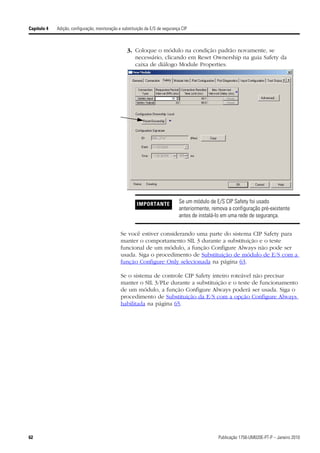 Capítulo 4   Adição, configuração, monitoração e substituição da E/S de segurança CIP



                                                   3. Coloque o módulo na condição padrão novamente, se
                                                      necessário, clicando em Reset Ownership na guia Safety da
                                                      caixa de diálogo Module Properties.




                                                         IMPORTANTE             Se um módulo de E/S CIP Safety foi usado
                                                                                anteriormente, remova a configuração pré-existente
                                                                                antes de instalá-lo em uma rede de segurança.


                                                Se você estiver considerando uma parte do sistema CIP Safety para
                                                manter o comportamento SIL 3 durante a substituição e o teste
                                                funcional de um módulo, a função Configure Always não pode ser
                                                usada. Siga o procedimento de Substituição de módulo de E/S com a
                                                função Configure Only selecionada na página 63.

                                                Se o sistema de controle CIP Safety inteiro roteável não precisar
                                                manter o SIL 3/PLe durante a substituição e o teste de funcionamento
                                                de um módulo, a função Configure Always poderá ser usada. Siga o
                                                procedimento de Substituição da E/S com a opção Configure Always
                                                habilitada na página 65.




62                                                                                               Publicação 1756-UM020E-PT-P – Janeiro 2010
 