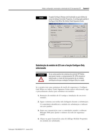 Adição, configuração, monitoração e substituição da E/S de segurança CIP   Capítulo 4




                                                 DICA            A opção Configure Always está localizada na guia Safety da
                                                                 caixa de diálogo Controller Properties. A configuração padrão é
                                                                 Configure Only When No Safety (Task) Signature Exists.




                                             Substituição de módulo de E/S com a função Configure Only
                                             selecionada

                                               ATENÇÃO           Se as outras partes dos sistemas de controle CIP Safety
                                                                 precisarem manter o comportamento SIL 3/PLe durante a
                                                                 substituição e o teste de funcionamento de um módulo,
                                                                 certifique-se de que a seleção Configure Only é a usada.


                                             Se o projeto tem uma assinatura de tarefa de segurança e Configure
                                             Only When no Safety (Task) Signature Exists estiver selecionado, siga
                                             o procedimento abaixo para substituir um módulo.

                                               1. Remoção do módulo de E/S antigo e instalação de um novo
                                                  módulo.

                                               2. Ligue o sistema caso tenha sido desligado durante a substituição.
                                                  O controlador identificará o módulo de substituição e indicará
                                                  um erro padrão.

                                               3. Entre em comunicação com o controlador usando o software
                                                  RSLogix 5000 para ajustar o número da rede de segurança
                                                  (SNN).

                                               4. Clique na guia General da caixa de diálogo Module Properties
                                                  do módulo de substituído.



Publicação 1756-UM020E-PT-P – Janeiro 2010                                                                                             63
 