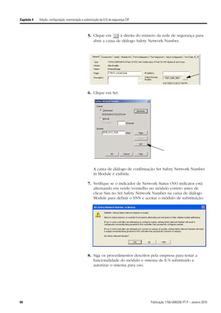 Capítulo 4   Adição, configuração, monitoração e substituição da E/S de segurança CIP



                                                   5. Clique em       à direita do número da rede de segurança para
                                                      abrir a caixa de diálogo Safety Network Number.




                                                   6. Clique em Set.




                                                        A caixa de diálogo de confirmação Set Safety Network Number
                                                        in Module é exibida.

                                                   7. Verifique se o indicador de Network Status (NS) indicator está
                                                      alternando em verde/vermelho no módulo correto antes de
                                                      clicar Sim no Set Safety Network Number na caixa de diálogo
                                                      Module para definir o SNN e aceitar o módulo de substituição.




                                                   8. Siga os procedimentos descritos pela empresa para testar a
                                                      funcionalidade do módulo e sistema de E/S substituído e
                                                      autorizar o sistema para uso.




64                                                                                      Publicação 1756-UM020E-PT-P – Janeiro 2010
 
