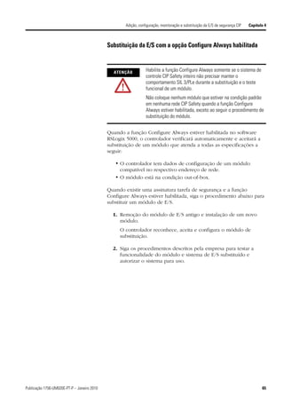 Adição, configuração, monitoração e substituição da E/S de segurança CIP   Capítulo 4



                                             Substituição da E/S com a opção Configure Always habilitada


                                               ATENÇÃO           Habilite a função Configure Always somente se o sistema de
                                                                 controle CIP Safety inteiro não precisar manter o
                                                                 comportamento SIL 3/PLe durante a substituição e o teste
                                                                 funcional de um módulo.
                                                                 Não coloque nenhum módulo que estiver na condição padrão
                                                                 em nenhuma rede CIP Safety quando a função Configure
                                                                 Always estiver habilitada, exceto ao seguir o procedimento de
                                                                 substituição do módulo.


                                             Quando a função Configure Always estiver habilitada no software
                                             RSLogix 5000, o controlador verificará automaticamente e aceitará a
                                             substituição de um módulo que atenda a todas as especificações a
                                             seguir:

                                                • O controlador tem dados de configuração de um módulo
                                                  compatível no respectivo endereço de rede.
                                                • O módulo está na condição out-of-box.

                                             Quando existir uma assinatura tarefa de segurança e a função
                                             Configure Always estiver habilitada, siga o procedimento abaixo para
                                             substituir um módulo de E/S.

                                               1. Remoção do módulo de E/S antigo e instalação de um novo
                                                  módulo.
                                                  O controlador reconhece, aceita e configura o módulo de
                                                  substituição.

                                               2. Siga os procedimentos descritos pela empresa para testar a
                                                  funcionalidade do módulo e sistema de E/S substituído e
                                                  autorizar o sistema para uso.




Publicação 1756-UM020E-PT-P – Janeiro 2010                                                                                             65
 