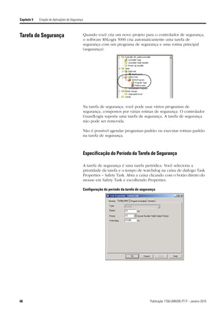 Capítulo 5   Criação de Aplicações de Segurança



Tarefa de Segurança                               Quando você cria um novo projeto para o controlador de segurança,
                                                  o software RSLogix 5000 cria automaticamente uma tarefa de
                                                  segurança com um programa de segurança e uma rotina principal
                                                  (segurança).




                                                  Na tarefa de segurança, você pode usar vários programas de
                                                  segurança, compostos por várias rotinas de segurança. O controlador
                                                  GuardLogix suporta uma tarefa de segurança. A tarefa de segurança
                                                  não pode ser removida.

                                                  Não é possível agendar programas padrão ou executar rotinas padrão
                                                  na tarefa de segurança.



                                                  Especificação do Período da Tarefa de Segurança

                                                  A tarefa de segurança é uma tarefa periódica. Você seleciona a
                                                  prioridade da tarefa e o tempo de watchdog na caixa de diálogo Task
                                                  Properties – Safety Task. Abra a caixa clicando com o botão direito do
                                                  mouse em Safety Task e escolhendo Properties.

                                                  Configuração do período da tarefa de segurança




68                                                                                          Publicação 1756-UM020E-PT-P – Janeiro 2010
 