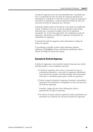 Criação de Aplicações de Segurança   Capítulo 5



                                             A tarefa de segurança deve ter uma prioridade alta. O período (em
                                             ms) e o watchdog (em ms) da tarefa de segurança precisam ser
                                             especificados. O período é o período no qual a tarefa de segurança é
                                             executada. O watchdog é o tempo máximo permitido do início da
                                             execução da tarefa de segurança até o término.

                                             O período máximo pode ser de 100 ms e não pode ser modificado
                                             on-line. Certifique-se de que a tarefa de segurança tenha tempo
                                             suficiente para a execução da lógica antes de ser disparada
                                             novamente. Se ocorrer um tempo-limite do watchdog da tarefa de
                                             segurança, será gerada uma falha de segurança irrecuperável no
                                             controlador de segurança.

                                             O período da tarefa de segurança afeta diretamente o tempo de
                                             reação do sistema.

                                             O GuardLogix Controller Systems Safety Reference Manual,
                                             publicação 1756-RM093, fornece informações detalhadas sobre o
                                             cálculo do tempo de reação do sistema.



                                             Execução da Tarefa de Segurança

                                             A tarefa de segurança é executada da mesma forma que uma tarefa
                                             periódica padrão, com as seguintes exceções:

                                                • A tarefa de segurança não começa a execução até que os
                                                  controladores primário e o parceiro de segurança estabeleçam
                                                  uma parceria de controle. (As tarefas padrão serão executadas
                                                  assim que o controlador passar para o modo de operação).

                                                • Todos os tags de entrada de segurança (entradas, consumidos e
                                                  mapeados) são atualizados e congelados no início da execução
                                                  da tarefa de segurança.

                                                  Consulte a página 81 para obter informações sobre o
                                                  mapeamento de tags de segurança.

                                                • Os valores do tag de saída de segurança (saída e produzida) são
                                                  atualizados na conclusão da execução da tarefa de segurança.




Publicação 1756-UM020E-PT-P – Janeiro 2010                                                                                69
 