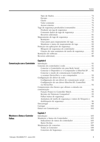 Sumário



                                                 Tipo de Dados. . . . . . . . . . . . . . . . . . . . . . . . . . .                             .   .   .   .   .   73
                                                 Escopo . . . . . . . . . . . . . . . . . . . . . . . . . . . . . . . .                         .   .   .   .   .   74
                                                 Classe . . . . . . . . . . . . . . . . . . . . . . . . . . . . . . . . .                       .   .   .   .   .   75
                                                 Valor constante . . . . . . . . . . . . . . . . . . . . . . . . . .                            .   .   .   .   .   75
                                                 Acesso externo . . . . . . . . . . . . . . . . . . . . . . . . . .                             .   .   .   .   .   75
                                              Tags de segurança produzidos/consumidos . . . . . . . .                                           .   .   .   .   .   76
                                                 Produzir um tag de segurança . . . . . . . . . . . . . . .                                     .   .   .   .   .   76
                                                 Consumir dados de tags de segurança . . . . . . . . .                                          .   .   .   .   .   77
                                                 Recursos adicionais . . . . . . . . . . . . . . . . . . . . . . .                              .   .   .   .   .   81
                                              Mapeamento de tags de segurança . . . . . . . . . . . . . .                                       .   .   .   .   .   81
                                                 Restrições . . . . . . . . . . . . . . . . . . . . . . . . . . . . . .                         .   .   .   .   .   81
                                                 Criar pares para mapeamento de tags . . . . . . . . . .                                        .   .   .   .   .   82
                                                 Monitorar o status de mapeamento de tags . . . . . .                                           .   .   .   .   .   83
                                              Proteção em aplicações de segurança . . . . . . . . . . . .                                       .   .   .   .   .   83
                                                 Bloqueio de segurança do controlador . . . . . . . . .                                         .   .   .   .   .   83
                                                 Criação de uma assinatura de tarefa de segurança .                                             .   .   .   .   .   85
                                              Restrições do software. . . . . . . . . . . . . . . . . . . . . . . .                             .   .   .   .   .   87
                                              Recursos adicionais . . . . . . . . . . . . . . . . . . . . . . . . . .                           .   .   .   .   .   88

                                              Capítulo 6
Comunicação com o Controlador                 Introdução . . . . . . . . . . . . . . . . . . . . . . . . . . . . . . . . . . .                              .   .   91
                                              Conexão do controlador à rede . . . . . . . . . . . . . . . . . . . .                                         .   .   91
                                                  Conectar o Controlador em uma Rede Serial . . . . . . . .                                                 .   .   92
                                                  Conectar o Dispositivo e o Computador à EtherNet/IP                                                       .   .   92
                                                  Conectar o modo de comunicação ControlNet ou
                                                  o scanner DeviceNet e o seu computador . . . . . . . . . .                                                . . 93
                                              Configuração do driver da rede . . . . . . . . . . . . . . . . . . . .                                        . . 93
                                                  Configuração de um driver de comunicação serial. . . .                                                    . . 93
                                                  Configuração de um driver EtherNet/IP, ControlNet
                                                  ou DeviceNet. . . . . . . . . . . . . . . . . . . . . . . . . . . . . . .                                 . . 94
                                              Compreensão dos fatores que afetam a entrada em
                                              comunicação . . . . . . . . . . . . . . . . . . . . . . . . . . . . . . . . .                                 . . 94
                                                  Função Project to Controller Match . . . . . . . . . . . . . . .                                          . . 95
                                                  Revisão de Firmware Compatível . . . . . . . . . . . . . . . .                                            . . 95
                                                  Falhas/status de segurança . . . . . . . . . . . . . . . . . . . . .                                      . . 95
                                                  Assinatura de tarefa de segurança e status de bloqueio                                                    e
                                                  desbloqueio de segurança . . . . . . . . . . . . . . . . . . . . .                                        . . 96
                                              Descarregar . . . . . . . . . . . . . . . . . . . . . . . . . . . . . . . . . .                               . . 98
                                              Carregar . . . . . . . . . . . . . . . . . . . . . . . . . . . . . . . . . . . . .                            . 100
                                              Entrar em Comunicação . . . . . . . . . . . . . . . . . . . . . . . . .                                       . 102

                                              Capítulo 7
Monitorar o Status e Controlar                Introdução . . . . . . . . . . . . . . . . . . . . . .    .   .   .   .   .   .   .   .   .   .   .   .   .   .       105
Falhas                                        Monitorar o Status do Controlador . . . . .               .   .   .   .   .   .   .   .   .   .   .   .   .   .       105
                                                  Indicadores de status do controlador                  .   .   .   .   .   .   .   .   .   .   .   .   .   .       105
                                                  Barra On-line. . . . . . . . . . . . . . . . . .      .   .   .   .   .   .   .   .   .   .   .   .   .   .       107
                                              Monitoração de conexões . . . . . . . . . . .             .   .   .   .   .   .   .   .   .   .   .   .   .   .       108
                                                  Todas as Conexões . . . . . . . . . . . . .           .   .   .   .   .   .   .   .   .   .   .   .   .   .       108
                                                  Conexões de Segurança . . . . . . . . . .             .   .   .   .   .   .   .   .   .   .   .   .   .   .       108


7Publicação 1756-UM020E-PT-P – Janeiro 2010                                                                                                                           7
 