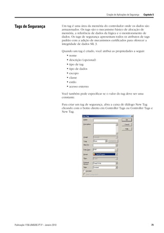 Criação de Aplicações de Segurança   Capítulo 5



Tags de Segurança                            Um tag é uma área da memória do controlador onde os dados são
                                             armazenados. Os tags são o mecanismo básico de alocação de
                                             memória, a referência de dados da lógica e o monitoramento de
                                             dados. Os tags de segurança apresentam todos os atributos de tags
                                             padrão com a adição de mecanismos certificados para oferecer a
                                             integridade de dados SIL 3.

                                             Quando um tag é criado, você atribui as propriedades a seguir:
                                                • nome
                                                • descrição (opcional)
                                                • tipo de tag
                                                • tipo de dados
                                                • escopo
                                                • classe
                                                • estilo
                                                • acesso externo

                                             Você também pode especificar se o valor do tag deve ser uma
                                             constante.

                                             Para criar um tag de segurança, abra a caixa de diálogo New Tag
                                             clicando com o botão direito em Controller Tags ou Controller Tags e
                                             New Tag.




Publicação 1756-UM020E-PT-P – Janeiro 2010                                                                                71
 
