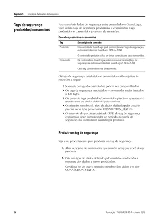 Capítulo 5   Criação de Aplicações de Segurança



Tags de segurança                                 Para transferir dados de segurança entre controladores GuardLogix,
                                                  você utiliza tags de segurança produzidos e consumidos Tags
produzidos/consumidos                             produzidos e consumidos precisam de conexões.

                                                  Conexões produzidas e consumidas

                                                  Tag             Descrição da conexão
                                                  Produzido       Um controlador GuardLogix pode produzir (enviar) tags de segurança a
                                                                  outros controladores GuardLogix 1756 ou 1768.

                                                                  O controlador produtor utiliza um única conexão para cada consumidor.
                                                  Consumido       Os controladores GuardLogix podem consumir (receber) tags de
                                                                  segurança de outros controladores GuardLogix 1756 ou 1768.

                                                                  Cada tag consumido utiliza uma conexão.

                                                  Os tags de segurança produzidos e consumidos estão sujeitos às
                                                  restrições a seguir:

                                                     • Somente os tags do controlador podem ser compartilhados.
                                                     • Os tags de segurança produzidos e consumidos estão limitados
                                                       a 128 bytes.
                                                     • Os pares de tags produzidos/consumidos precisam apresentar o
                                                       mesmo tipo de dados definido pelo usuário.
                                                     • O primeiro membro do tipo de dados definido pelo usuário
                                                       precisa ser o tipo predefinido CONNECTION_STATUS.
                                                     • O intervalo do pacote requisitado (RPI) do tag de segurança
                                                       consumido deve corresponder ao período da tarefa de
                                                       segurança do controlador GuardLogix produtor.



                                                  Produzir um tag de segurança

                                                  Siga este procedimento para produzir um tag de segurança.

                                                    1. Abra o projeto do controlador que contém o tag que você deseja
                                                       produzir.

                                                    2. Crie um tipo de dados definido pelo usuário escolhendo a
                                                       estrutura dos dados a serem produzidos.
                                                        Certifique-se de que o primeiro membro dos dados é o tipo
                                                        CONNECTION_STATUS.




76                                                                                             Publicação 1756-UM020E-PT-P – Janeiro 2010
 