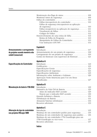 Sumário



                                   Monitoração dos flags de status . . . . . . . . . . . . . . . .                            .   .   .   .   .   109
                                   Monitorar status de segurança . . . . . . . . . . . . . . . . .                            .   .   .   .   .   109
                                   Falhas do controlador . . . . . . . . . . . . . . . . . . . . . . .                        .   .   .   .   .   110
                                      Falhas irrecuperáveis do controlador . . . . . . . . .                                  .   .   .   .   .   110
                                      Falhas de segurança irrecuperáveis na aplicação
                                      de segurança . . . . . . . . . . . . . . . . . . . . . . . . . . .                      .   .   .   .   .   110
                                      Falhas recuperáveis na aplicação de segurança . .                                       .   .   .   .   .   111
                                      Visualização de falhas . . . . . . . . . . . . . . . . . . . .                          .   .   .   .   .   111
                                      Códigos de Falhas . . . . . . . . . . . . . . . . . . . . . . .                         .   .   .   .   .   112
                                   Desenvolvimento de uma rotina de falha . . . . . . . . .                                   .   .   .   .   .   113
                                      Rotina de Falha do Programa . . . . . . . . . . . . . . .                               .   .   .   .   .   113
                                      Manipulador de Falhas do Controlador . . . . . . . .                                    .   .   .   .   .   113
                                      Usar instruções GSV/SSV . . . . . . . . . . . . . . . . . .                             .   .   .   .   .   114

                                   Capítulo 8
Armazenamento e carregamento       Introdução . . . . . . . . . . . . . . . . . . . . . . . . . . . .             .   .   .   .   .   .   .   .   117
de projetos usando memória não     Armazenamento de um projeto de segurança . . .                                 .   .   .   .   .   .   .   .   118
volátil (removível)                Carregamento de um projeto de segurança . . . .                                .   .   .   .   .   .   .   .   119
                                   Gestão do firmware com supervisor de firmware                                  .   .   .   .   .   .   .   .   121

                                   Apêndice A
Especificações do Controlador      Introdução . . . . . . . . . . . . . . . . . . . . . . . . . . . .             .   .   .   .   .   .   .   .   123
                                   Certificações . . . . . . . . . . . . . . . . . . . . . . . . . . .            .   .   .   .   .   .   .   .   123
                                   Especificações Gerais . . . . . . . . . . . . . . . . . . . .                  .   .   .   .   .   .   .   .   124
                                   Especificações de segurança . . . . . . . . . . . . . . .                      .   .   .   .   .   .   .   .   124
                                   Especificações Ambientais . . . . . . . . . . . . . . . .                      .   .   .   .   .   .   .   .   125
                                   Informações sobre Ambiente e Gabinete . . . . . .                              .   .   .   .   .   .   .   .   126
                                   Aprovação Norte-Americana para Uso em Áreas
                                   Classificadas . . . . . . . . . . . . . . . . . . . . . . . . . . .            . . . . . . . . 127

                                   Apêndice B
Manutenção da bateria 1756-BA2     Introdução . . . . . . . . . . . . . . . . . . . . . . .   .   .   .   .   .   .   .   .   .   .   .   .   .   129
                                   Estimativa da Vida Útil da Bateria . . . . . .             .   .   .   .   .   .   .   .   .   .   .   .   .   129
                                       Antes do indicador BAT acender . . . .                 .   .   .   .   .   .   .   .   .   .   .   .   .   129
                                       Depois que o indicador BAT acender                     .   .   .   .   .   .   .   .   .   .   .   .   .   130
                                   Quando Substituir a Bateria . . . . . . . . . . .          .   .   .   .   .   .   .   .   .   .   .   .   .   131
                                   Substituição da Bateria . . . . . . . . . . . . . .        .   .   .   .   .   .   .   .   .   .   .   .   .   131
                                   Armazene baterias substituição . . . . . . . .             .   .   .   .   .   .   .   .   .   .   .   .   .   133
                                   Recursos adicionais . . . . . . . . . . . . . . . . .      .   .   .   .   .   .   .   .   .   .   .   .   .   133

                                   Apêndice C
Alteração do tipo do controlador   Introdução . . . . . . . . . . . . . . . . . . . . . . . . . . . . . . . . .                       . . . 135
nos projetos RSLogix 5000          Mudança de um controlador padrão para segurança. . .                                               . . . 135
                                   Mudança de um controlador de segurança para padrão                                                 . . . 136
                                   Mudança de um controlador 1756 GuardLogix para um
                                   1768 GuardLogix ou vice-versa . . . . . . . . . . . . . . . . . .                                  . . . 137
                                   Recursos adicionais . . . . . . . . . . . . . . . . . . . . . . . . . . .                          . . . 137

                                   Índice

8                                                                                  Publicação 1756-UM020E-PT-P – Janeiro 2010
 
