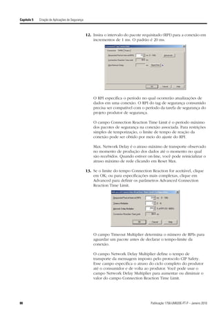 Capítulo 5   Criação de Aplicações de Segurança



                                                  12. Insira o intervalo do pacote requisitado (RPI) para a conexão em
                                                      incrementos de 1 ms. O padrão é 20 ms.




                                                      O RPI especifica o período no qual ocorrerão atualizações de
                                                      dados em uma conexão. O RPI do tag de segurança consumido
                                                      precisa ser compatível com o período da tarefa de segurança do
                                                      projeto produtor de segurança.

                                                      O campo Connection Reaction Time Limit é o período máximo
                                                      dos pacotes de segurança na conexão associada. Para restrições
                                                      simples de temporização, o limite de tempo de reação da
                                                      conexão pode ser obtido por meio do ajuste do RPI.

                                                      Max. Network Delay é o atraso máximo de transporte observado
                                                      no momento de produção dos dados até o momento no qual
                                                      são recebidos. Quando estiver on-line, você pode reinicializar o
                                                      atraso máximo de rede clicando em Reset Max.

                                                  13. Se o limite do tempo Connection Reaction for aceitável, clique
                                                      em OK; ou para especificações mais complexas, clique em
                                                      Advanced para definir os parâmetros Advanced Connection
                                                      Reaction Time Limit.




                                                      O campo Timeout Multiplier determina o número de RPIs para
                                                      aguardar um pacote antes de declarar o tempo-limite da
                                                      conexão.

                                                      O campo Network Delay Multiplier define o tempo de
                                                      transporte da mensagem imposto pelo protocolo CIP Safety.
                                                      Esse campo especifica o atraso do ciclo completo do produtor
                                                      até o consumidor e de volta ao produtor. Você pode usar o
                                                      campo Network Delay Multiplier para aumentar ou diminuir o
                                                      valor do campo Connection Reaction Time Limit.




80                                                                                    Publicação 1756-UM020E-PT-P – Janeiro 2010
 