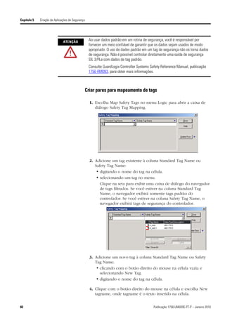 Capítulo 5   Criação de Aplicações de Segurança




                              ATENÇÃO
                                                   Ao usar dados padrão em um rotina de segurança, você é responsável por
                                                   fornecer um meio confiável de garantir que os dados sejam usados de modo
                                                   apropriado. O uso de dados padrão em um tag de segurança não os torna dados
                                                   de segurança. Não é possível controlar diretamente uma saída de segurança
                                                   SIL 3/PLe com dados de tag padrão.
                                                   Consulte GuardLogix Controller Systems Safety Reference Manual, publicação
                                                   1756-RM093, para obter mais informações.



                                                  Criar pares para mapeamento de tags

                                                    1. Escolha Map Safety Tags no menu Logic para abrir a caixa de
                                                       diálogo Safety Tag Mapping.




                                                    2. Adicione um tag existente à coluna Standard Tag Name ou
                                                       Safety Tag Name:
                                                        • digitando o nome do tag na célula.
                                                        • selecionando um tag no menu.
                                                          Clique na seta para exibir uma caixa de diálogo do navegador
                                                          de tags filtrados. Se você estiver na coluna Standard Tag
                                                          Name, o navegador exibirá somente tags padrão do
                                                          controlador. Se você estiver na coluna Safety Tag Name, o
                                                          navegador exibirá tags de segurança do controlador.




                                                    3. Adicione um novo tag à coluna Standard Tag Name ou Safety
                                                       Tag Name:
                                                        • clicando com o botão direito do mouse na célula vazia e
                                                          selecionando New Tag.
                                                        • digitando o nome do tag na célula.

                                                    4. Clique com o botão direito do mouse na célula e escolha New
                                                       tagname, onde tagname é o texto inserido na célula.


82                                                                                         Publicação 1756-UM020E-PT-P – Janeiro 2010
 