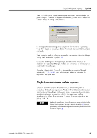 Criação de Aplicações de Segurança   Capítulo 5



                                             Você pode bloquear e desbloquear por segurança o controlador na
                                             guia Safety da caixa de diálogo Controller Properties ou ao selecionar
                                             Tools > Safety > Safety Lock/Unlock.




                                             Se configurar uma senha para a função de bloqueio de segurança,
                                             você deve digitá-la no campo Enter Password. Caso contrário, clique
                                             em Lock.

                                             Você também pode configurar ou mudar a senha na caixa de diálogo
                                             Safety Lock. Consulte a página 26.

                                             O recurso de bloqueio de segurança, descrito nesta seção, e as
                                             medidas de segurança RSLogix padrão são aplicáveis às aplicações do
                                             controlador GuardLogix.

                                             Consulte o Logix5000 Controllers Security Programming Manual,
                                             publicação 1756-PM016, para informações sobre os recursos de
                                             segurança RSLogix 5000.



                                             Criação de uma assinatura de tarefa de segurança

                                             Antes de executar o teste de verificação, é necessário gerar a
                                             assinatura de tarefa de segurança. Você pode criá-la somente quando
                                             o controlador GuardLogix on-line, no modo programa, desprotegido e
                                             sem imposições de segurança, edições de segurança on-line
                                             pendentes ou falhas de segurança. O status de segurança deve ser
                                             Safety Task OK.

                                                 DICA         Você pode visualizar o status de segurança por meio do botão
                                                              Safety Status na barra on-line (consulte a página 107) ou na
                                                              guia Safety da caixa de diálogo Controller Properties, conforme
                                                              exibido na página 86.




Publicação 1756-UM020E-PT-P – Janeiro 2010                                                                                    85
 