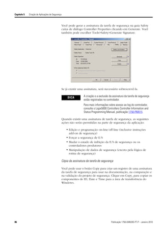 Capítulo 5   Criação de Aplicações de Segurança



                                                  Você pode gerar a assinatura da tarefa de segurança na guia Safety
                                                  caixa de diálogo Controller Properties clicando em Generate. Você
                                                  também pode escolher Tools>Safety>Generate Signature.




                                                  Se já existir uma assinatura, será necessário sobrescrevê-la.

                                                      DICA          A criação e a exclusão da assinatura da tarefa de segurança
                                                                    estão registradas no controlador.
                                                                    Para mais informações sobre acesso ao log do controlador,
                                                                    consulte o Logix5000 Controllers Controller Information and
                                                                    Status Programming Manual, publicação 1756-PM015.

                                                  Quando existir uma assinatura de tarefa de segurança, as seguintes
                                                  ações não serão permitidas na parte de segurança da aplicação:

                                                      • Edição e programação on-line/off-line (inclusive instruções
                                                        add-on de segurança)
                                                      • Forçar a segurança de E/S
                                                      • Mudar o estado de inibição da E/S de segurança ou os
                                                        controladores produtores
                                                      • Manipulação de dados de segurança (exceto pela lógica de
                                                        rotina de segurança)

                                                  Cópia da assinatura da tarefa de segurança

                                                  Você pode usar o botão Copy para criar um registro de uma assinatura
                                                  da tarefa de segurança para usar na documentação, na comparação e
                                                  na validação do projeto de segurança. Clique em Copy, para copiar os
                                                  componentes de ID, Date e Time para a área de transferência do
                                                  Windows.




86                                                                                           Publicação 1756-UM020E-PT-P – Janeiro 2010
 