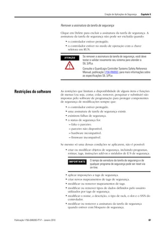 Criação de Aplicações de Segurança   Capítulo 5



                                             Remover a assinatura da tarefa de segurança

                                             Clique em Delete para excluir a assinatura da tarefa de segurança. A
                                             assinatura da tarefa de segurança não pode ser excluída quando:
                                                • o controlador estiver protegido.
                                                • o controlador estiver no modo de operação com a chave
                                                  seletora em RUN.

                                                ATENÇÃO        Se remover a assinatura da tarefa de segurança, você deve
                                                               testar e validar novamente seu sistema para atender a
                                                               SIL 3/PLe.
                                                               Consulte o GuardLogix Controller Systems Safety Reference
                                                               Manual, publicação 1756-RM093, para mais informações sobre
                                                               as especificações SIL 3/PLe.




Restrições do software                       As restrições que limitam a disponibilidade de alguns itens e funções
                                             de menus (ou seja, cortar, colar, remover, pesquisar e substituir) são
                                             impostas pelo software de programação para proteger componentes
                                             de segurança de modificações sempre que:
                                                •   o controlador estiver protegido.
                                                •   uma assinatura de tarefa de segurança existir.
                                                •   existirem falhas de segurança.
                                                •   o status de segurança for:
                                                     – falta o parceiro.
                                                     – parceiro não disponível.
                                                     – hardware incompatível.
                                                     – firmware incompatível.

                                             Se mesmo só uma dessas condições se aplicarem, não é possível:
                                                • criar ou modificar objetos de segurança, incluindo programas,
                                                  rotinas, tags, instruções add-on e módulos de E/S de segurança.

                                                    IMPORTANTE       O tempo de varredura da tarefa de segurança e de
                                                                     qualquer programa de segurança pode ser reset via
                                                                     on-line.

                                                • aplicar imposições a tags de segurança.
                                                • criar novos mapeamentos de tags de segurança.
                                                • modificar ou remover mapeamentos de tags.
                                                • modificar ou remover tipos de dados definidos pelo usuário
                                                  utilizados por tags de segurança.
                                                • modificar o nome, a descrição, o tipo de rack, o slot e o SNN do
                                                  controlador.
                                                • modificar ou remover a assinatura da tarefa de segurança
                                                  quando estiver com bloqueio de segurança.



Publicação 1756-UM020E-PT-P – Janeiro 2010                                                                                    87
 