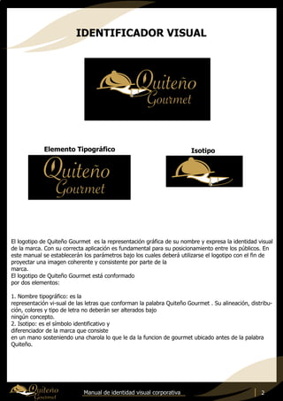 Manual de identidad visual corporativa
Elemento Tipográfico Isotipo
El logotipo de Quiteño Gourmet es la representación gráfica de su nombre y expresa la identidad visual
de la marca. Con su correcta aplicación es fundamental para su posicionamiento entre los públicos. En
este manual se establecerán los parámetros bajo los cuales deberá utilizarse el logotipo con el fin de
proyectar una imagen coherente y consistente por parte de la
marca.
El logotipo de Quiteño Gourmet está conformado
por dos elementos:
1. Nombre tipográfico: es la
representación vi-sual de las letras que conforman la palabra Quiteño Gourmet . Su alineación, distribu-
ción, colores y tipo de letra no deberán ser alterados bajo
ningún concepto.
2. Isotipo: es el símbolo identificativo y
diferenciador de la marca que consiste
en un mano sosteniendo una charola lo que le da la funcion de gourmet ubicado antes de la palabra
Quiteño.
2
IDENTIFICADOR VISUAL
 