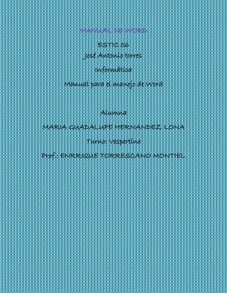 MANUAL DE WORD
ESTIC 56
José Antonio torres
Informática
Manual para el manejo de Word
Alumna
MARIA GUADALUPE HERNANDEZ LONA
Turno: Vespertino
Prof.: ENRRIQUE TORRESCANO MONTIEL
 