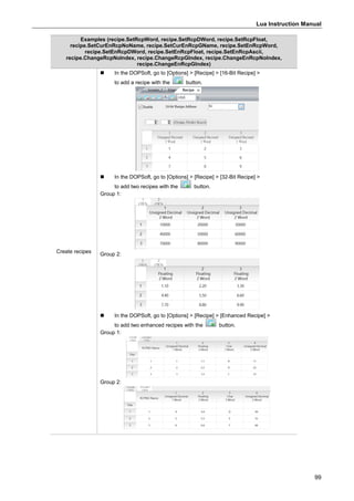 Lua Instruction Manual
99
Examples (recipe.SetRcpWord, recipe.SetRcpDWord, recipe.SetRcpFloat,
recipe.SetCurEnRcpNoName, recipe.SetCurEnRcpGName, recipe.SetEnRcpWord,
recipe.SetEnRcpDWord, recipe.SetEnRcpFloat, recipe.SetEnRcpAscii,
recipe.ChangeRcpNoIndex, recipe.ChangeRcpGIndex, recipe.ChangeEnRcpNoIndex,
recipe.ChangeEnRcpGIndex)
Create recipes
 In the DOPSoft, go to [Options] > [Recipe] > [16-Bit Recipe] >
to add a recipe with the button.
 In the DOPSoft, go to [Options] > [Recipe] > [32-Bit Recipe] >
to add two recipes with the button.
Group 1:
Group 2:
 In the DOPSoft, go to [Options] > [Recipe] > [Enhanced Recipe] >
to add two enhanced recipes with the button.
Group 1:
Group 2:
 