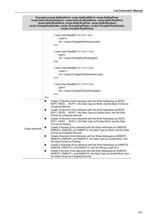 Lua Instruction Manual
101
Examples (recipe.SetRcpWord, recipe.SetRcpDWord, recipe.SetRcpFloat,
recipe.SetCurEnRcpNoName, recipe.SetCurEnRcpGName, recipe.SetEnRcpWord,
recipe.SetEnRcpDWord, recipe.SetEnRcpFloat, recipe.SetEnRcpAscii,
recipe.ChangeRcpNoIndex, recipe.ChangeRcpGIndex, recipe.ChangeEnRcpNoIndex,
recipe.ChangeEnRcpGIndex)
if mem.inter.ReadBit(100,9)==1 then
noIdx=2
ret = recipe.ChangeRcpNoIndex(noIdx)
end
if mem.inter.ReadBit(100,10)==1 then
gIdx=2
ret = recipe.ChangeRcpGIndex(gIdx)
end
if mem.inter.ReadBit(100,11)==1 then
noIdx=3
ret = recipe.ChangeEnRcpNoIndex(noIdx)
end
if mem.inter.ReadBit(100,12)==1 then
gIdx=2
ret = recipe.ChangeEnRcpGIndex(gIdx)
end
end
Create elements
 Create 12 Numeric Entry elements with the Write Addresses as RCP0,
RCP1, RCP2, ... RCP11, the Data Type as Word, and the Data Format as
Unsigned Decimal.
 Create 12 Numeric Entry elements with the Write Addresses as RCP0,
RCP1, RCP2, ... RCP11, the Data Type as Double Word, and the Data
Format as Unsigned Decimal.
 Create 12 Numeric Entry elements with the Write Addresses as RCP0,
RCP1, RCP2, ... RCP11, the Data Type as Double Word, and the Data
Format as Floating.
 Create 4 Numeric Entry elements with the Write Addresses as ENRCP0,
ENRCP4, ENRCP8, and ENRCP12, the Data Type as Word, and the Data
Format as Unsigned Decimal.
 Create 4 Numeric Entry Elements with the Write Addresses as ENRCP1,
ENRCP5, ENRCP9, and ENRCP13, the Data Type as Double Word, and
the Data Format as Floating.
 Create 4 Character Entry elements with the Write Addresses as ENRCP2,
ENRCP6, ENRCP10, and ENRCP14, and the String Length as 6.
 Create 4 Numeric Entry elements with the Write Addresses as ENRCP3,
ENRCP7, ENRCP11, and ENRCP15, the Data Type as Double Word, and
the Data Format as Unsigned Decimal.
 