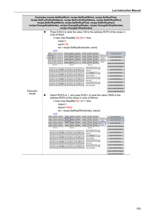 Lua Instruction Manual
103
Examples (recipe.SetRcpWord, recipe.SetRcpDWord, recipe.SetRcpFloat,
recipe.SetCurEnRcpNoName, recipe.SetCurEnRcpGName, recipe.SetEnRcpWord,
recipe.SetEnRcpDWord, recipe.SetEnRcpFloat, recipe.SetEnRcpAscii,
recipe.ChangeRcpNoIndex, recipe.ChangeRcpGIndex, recipe.ChangeEnRcpNoIndex,
recipe.ChangeEnRcpGIndex)
Execution
results
 Press $100.0 to write the value 100 to the address RCP3 of the recipe in
units of Word.
if mem.inter.ReadBit(100,0)==1 then
index=3
word=100
ret = recipe.SetRcpWord(index, word)
end
 Switch RCPG to 1, and press $100.1 to write the value 70000 to the
address RCP3 of the recipe in units of DWord.
if mem.inter.ReadBit(100,1)==1 then
index=3
dword=70000
ret = recipe.SetRcpDWord(index, dword)
end
 