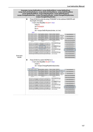 Lua Instruction Manual
107
Examples (recipe.SetRcpWord, recipe.SetRcpDWord, recipe.SetRcpFloat,
recipe.SetCurEnRcpNoName, recipe.SetCurEnRcpGName, recipe.SetEnRcpWord,
recipe.SetEnRcpDWord, recipe.SetEnRcpFloat, recipe.SetEnRcpAscii,
recipe.ChangeRcpNoIndex, recipe.ChangeRcpGIndex, recipe.ChangeEnRcpNoIndex,
recipe.ChangeEnRcpGIndex)
Execution
results
 Press $100.8 to write the string "POSHEN” to the address ENRCP6 with
the length of 6 bytes.
if mem.inter.ReadBit(100,8)==1 then
index=6
str="POSHEN"
len=6
ret = recipe.SetEnRcpAscii(index, str, len)
end
 Press $100.9 to switch RCPNO to 2.
if mem.inter.ReadBit(100,9)==1 then
noIdx=2
ret = recipe.ChangeRcpNoIndex(noIdx)
end
 