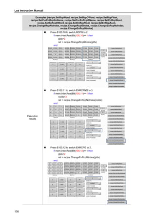 Lua Instruction Manual
108
Examples (recipe.SetRcpWord, recipe.SetRcpDWord, recipe.SetRcpFloat,
recipe.SetCurEnRcpNoName, recipe.SetCurEnRcpGName, recipe.SetEnRcpWord,
recipe.SetEnRcpDWord, recipe.SetEnRcpFloat, recipe.SetEnRcpAscii,
recipe.ChangeRcpNoIndex, recipe.ChangeRcpGIndex, recipe.ChangeEnRcpNoIndex,
recipe.ChangeEnRcpGIndex)
Execution
results
 Press $100.10 to switch RCPG to 2.
if mem.inter.ReadBit(100,10)==1 then
gIdx=2
ret = recipe.ChangeRcpGIndex(gIdx)
end
 Press $100.11 to switch ENRCPNO to 3.
if mem.inter.ReadBit(100,11)==1 then
noIdx=3
ret = recipe.ChangeEnRcpNoIndex(noIdx)
end
 Press $100.12 to switch ENRCPG to 2.
if mem.inter.ReadBit(100,12)==1 then
gIdx=2
ret = recipe.ChangeEnRcpGIndex(gIdx)
end
 