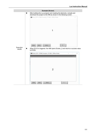 Lua Instruction Manual
111
Example (Screen)
Execution
results
 After building the Lua program and creating the elements, compile and
download the project to the HMI as shown in the following screen:
 When $10.0 is triggered, the HMI opens Screen_2 and returns a success value
to $1000.
 