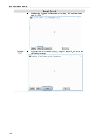 Lua Instruction Manual
112
Example (Screen)
Execution
results
 When $10.1 is triggered, the HMI closes Sub Screen_2 and writes a success
value to $1000.
 Trigger $10.2 to check whether Screen_2 is opened. If Screen_2 is closed, the
HMI returns 0 to $1000.
 