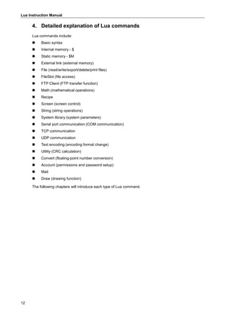 Lua Instruction Manual
12
4. Detailed explanation of Lua commands
Lua commands include:
 Basic syntax
 Internal memory - $
 Static memory - $M
 External link (external memory)
 File (read/write/export/delete/print files)
 FileSlot (file access)
 FTP Client (FTP transfer function)
 Math (mathematical operations)
 Recipe
 Screen (screen control)
 String (string operations)
 System library (system parameters)
 Serial port communication (COM communication)
 TCP communication
 UDP communication
 Text encoding (encoding format change)
 Utility (CRC calculation)
 Convert (floating-point number conversion)
 Account (permissions and password setup)
 Mail
 Draw (drawing function)
The following chapters will introduce each type of Lua command.
 